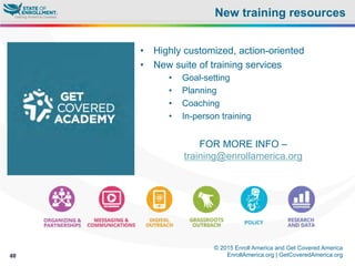 © 2015 Enroll America and Get Covered America
EnrollAmerica.org | GetCoveredAmerica.org40
New training resources
•  Highly customized, action-oriented
•  New suite of training services
•  Goal-setting
•  Planning
•  Coaching
•  In-person training
FOR MORE INFO –
training@enrollamerica.org
 