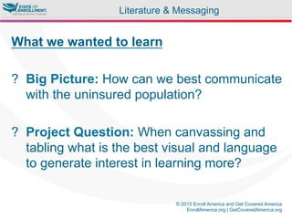 © 2015 Enroll America and Get Covered America
EnrollAmerica.org | GetCoveredAmerica.org
What we wanted to learn
?  Big Picture: How can we best communicate
with the uninsured population?
?  Project Question: When canvassing and
tabling what is the best visual and language
to generate interest in learning more?
Literature & Messaging
 