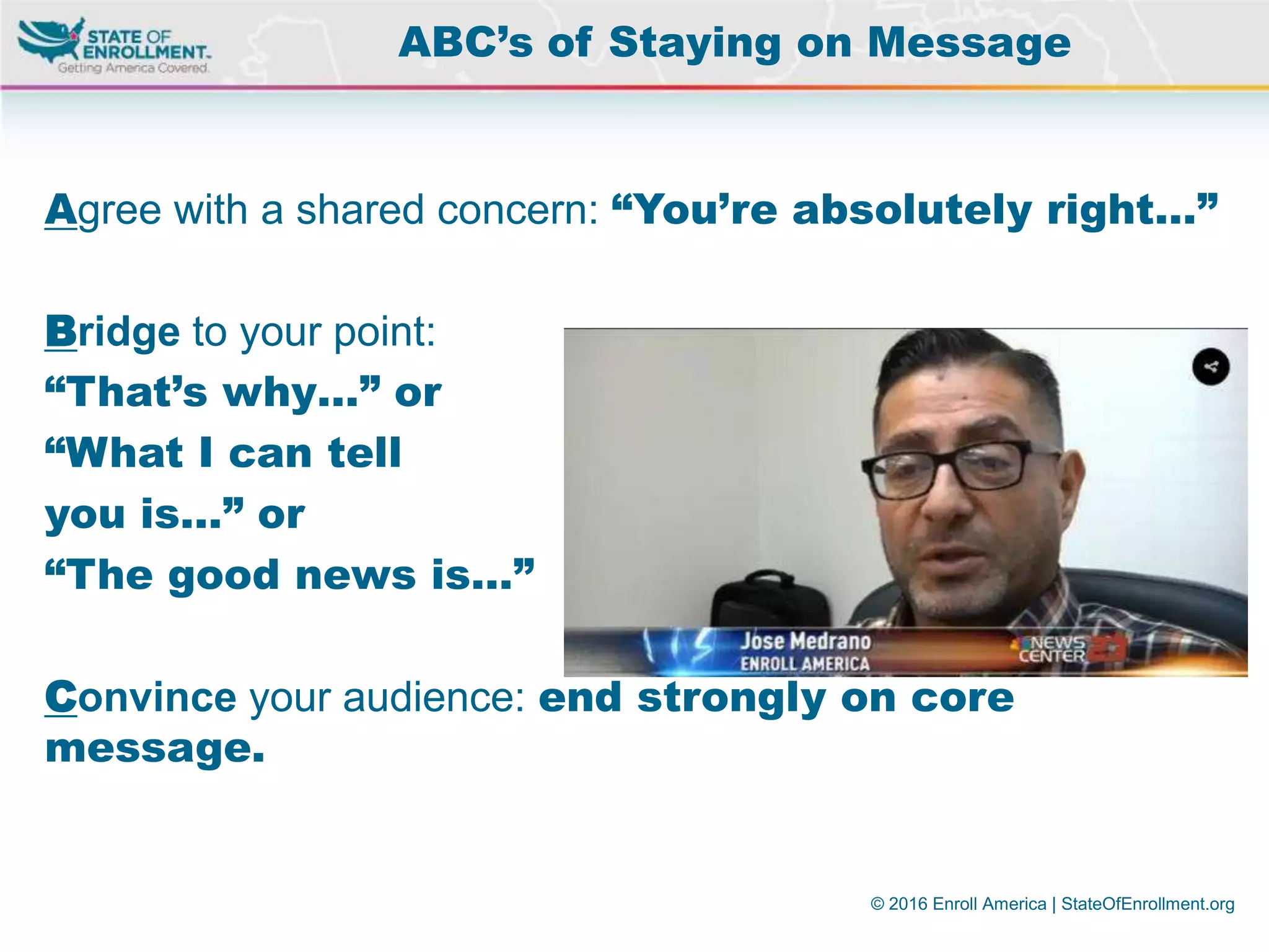 © 2016 Enroll America | StateOfEnrollment.org
Agree with a shared concern: “You’re absolutely right…”
Bridge to your point:
“That’s why…” or
“What I can tell
you is…” or
“The good news is…”
Convince your audience: end strongly on core
message.
ABC’s of Staying on Message
 