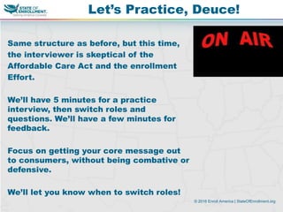 © 2016 Enroll America | StateOfEnrollment.org
Same structure as before, but this time,
the interviewer is skeptical of the
Affordable Care Act and the enrollment
Effort.
We’ll have 5 minutes for a practice
interview, then switch roles and
questions. We’ll have a few minutes for
feedback.
Focus on getting your core message out
to consumers, without being combative or
defensive.
We’ll let you know when to switch roles!
Let’s Practice, Deuce!
 