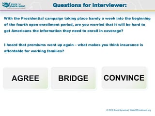 © 2016 Enroll America | StateOfEnrollment.org
With the Presidential campaign taking place barely a week into the beginning
of the fourth open enrollment period, are you worried that it will be hard to
get Americans the information they need to enroll in coverage?
I heard that premiums went up again – what makes you think insurance is
affordable for working families?
Questions for interviewer:
AGREE BRIDGE CONVINCE
 