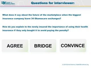 © 2016 Enroll America | StateOfEnrollment.org
What does it say about the future of the marketplace when the biggest
insurance company leave 34 Obamacare exchanges?
How do you explain to the newly insured the importance of using their health
insurance if they only bought it to avoid paying the penalty?
Questions for interviewer:
AGREE BRIDGE CONVINCE
 