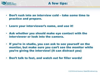 © 2016 Enroll America | StateOfEnrollment.org
• Don’t rush into an interview cold – take some time to
practice and prepare.
• Learn your interviewer’s name, and use it!
• Ask whether you should make eye contact with the
interviewer or look into the camera.
• If you’re in studio, you can ask to see yourself on the
monitor, but make sure you can’t see the monitor while
you’re giving the interview! (It can distract you)
• Don’t talk to fast, and watch out for filler words!
A few tips:
 