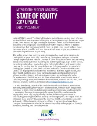 In 2011 MAPC released The State of Equity in Metro Boston, an inventory of cross-
sectoral indicators that measured inequity in the region through the various stages
of life, from birth to old age. That report sparked a robust public conversation
about this critical topic and informed collaborative regional efforts to address
the disparities that were documented. Now—in 2017—this report updates those
measures, where possible, and provides new indicators to give a more current
picture of disparities and opportunity.
The update shows that in recent years the region has made some progress in
closing critical gaps, especially those facing the region’s youngest residents,
though large disparities remain. Children of color are born healthier and are seeing
better educational outcomes than they did just five years ago. Gaps in test scores,
exclusionary discipline, graduation rates, college attendance, and incarceration
rates are decreasing. Yet, for many indicators, little progress has been made in
closing gaps: people of color (both children and adults, particularly Black and
Latino) are disproportionately affected by asthma, diabetes, hypertension, and
other health burdens; labor force participation rates are falling for workers
without a college degree; and unemployment rates are substantially higher
for workers with disabilities, and for those who are Black and Latino. Some of
these key findings are summarized in this document, with full details, data, and
citations available in the online report at www.regionalindicators.org.
It is also abundantly clear that the conditions which contribute to inequity are
persisting or becoming more severe: discrimination, whether overt or systemic,
continues to limit opportunity for some residents; income and wealth disparity
is increasing, dimming the prospects for upward mobility; and residential
segregation, especially segregation by income, is becoming more severe,
contributing to intergenerational poverty. To make progress, the region must act
with even more urgency to address the observed health, educational, economic,
and quality of life disparities documented here. If we hope to achieve these
changes, the region must also tackle income inequality and segregation through
economic, housing, and land use policies.
www.regionalindicators.org
METRO BOSTON REGIONAL INDICATORS
STATE OF EQUITY
2017 UPDATE
EXECUTIVE SUMMARY
 