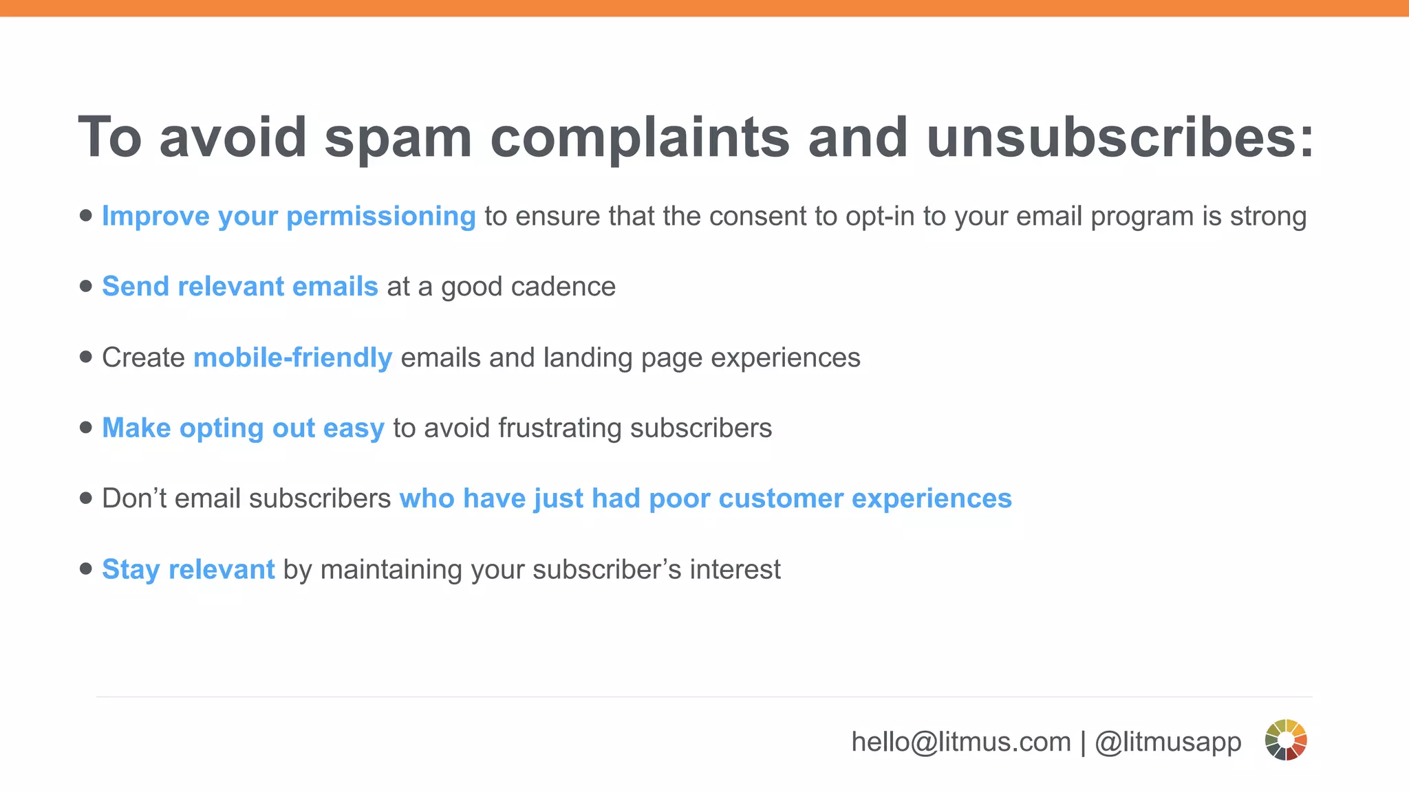 To avoid spam complaints and unsubscribes:
• Improve your permissioning to ensure that the consent to opt-in to your email program is strong
• Send relevant emails at a good cadence
• Create mobile-friendly emails and landing page experiences
• Make opting out easy to avoid frustrating subscribers
• Don’t email subscribers who have just had poor customer experiences
• Stay relevant by maintaining your subscriber’s interest
hello@litmus.com | @litmusapp
 