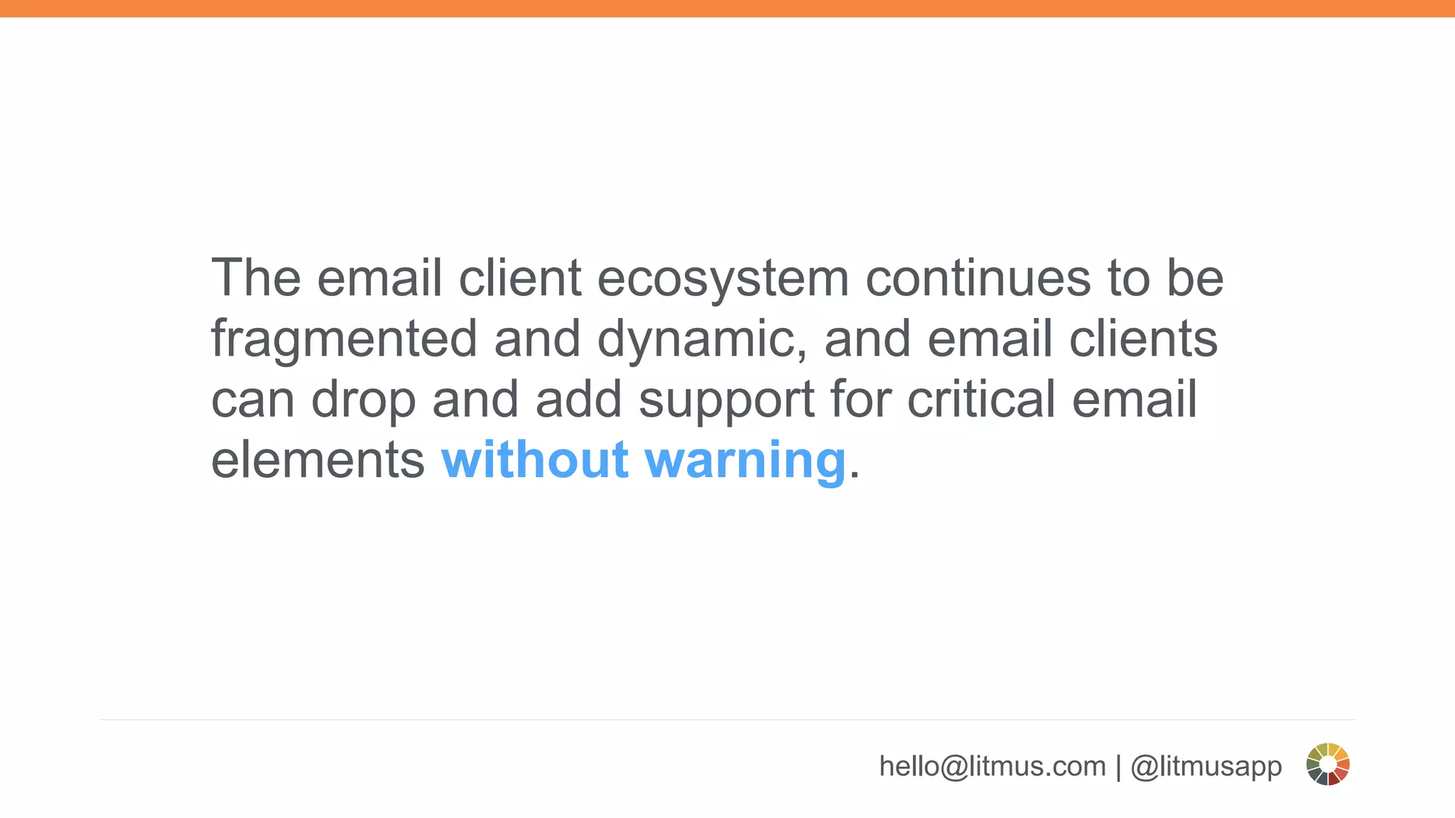 hello@litmus.com | @litmusapp
The email client ecosystem continues to be
fragmented and dynamic, and email clients
can drop and add support for critical email
elements without warning.
 