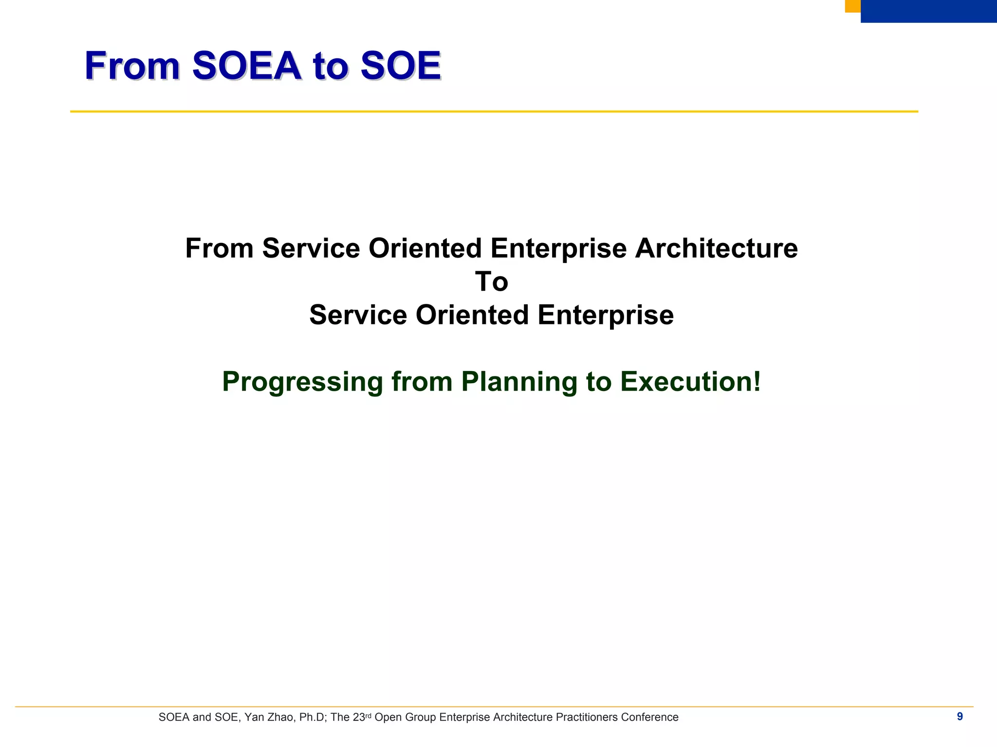 From SOEA to SOE



       From Service Oriented Enterprise Architecture
                            To
               Service Oriented Enterprise

              Progressing from Planning to Execution!




   SOEA and SOE, Yan Zhao, Ph.D; The 23rd Open Group Enterprise Architecture Practitioners Conference   9
 