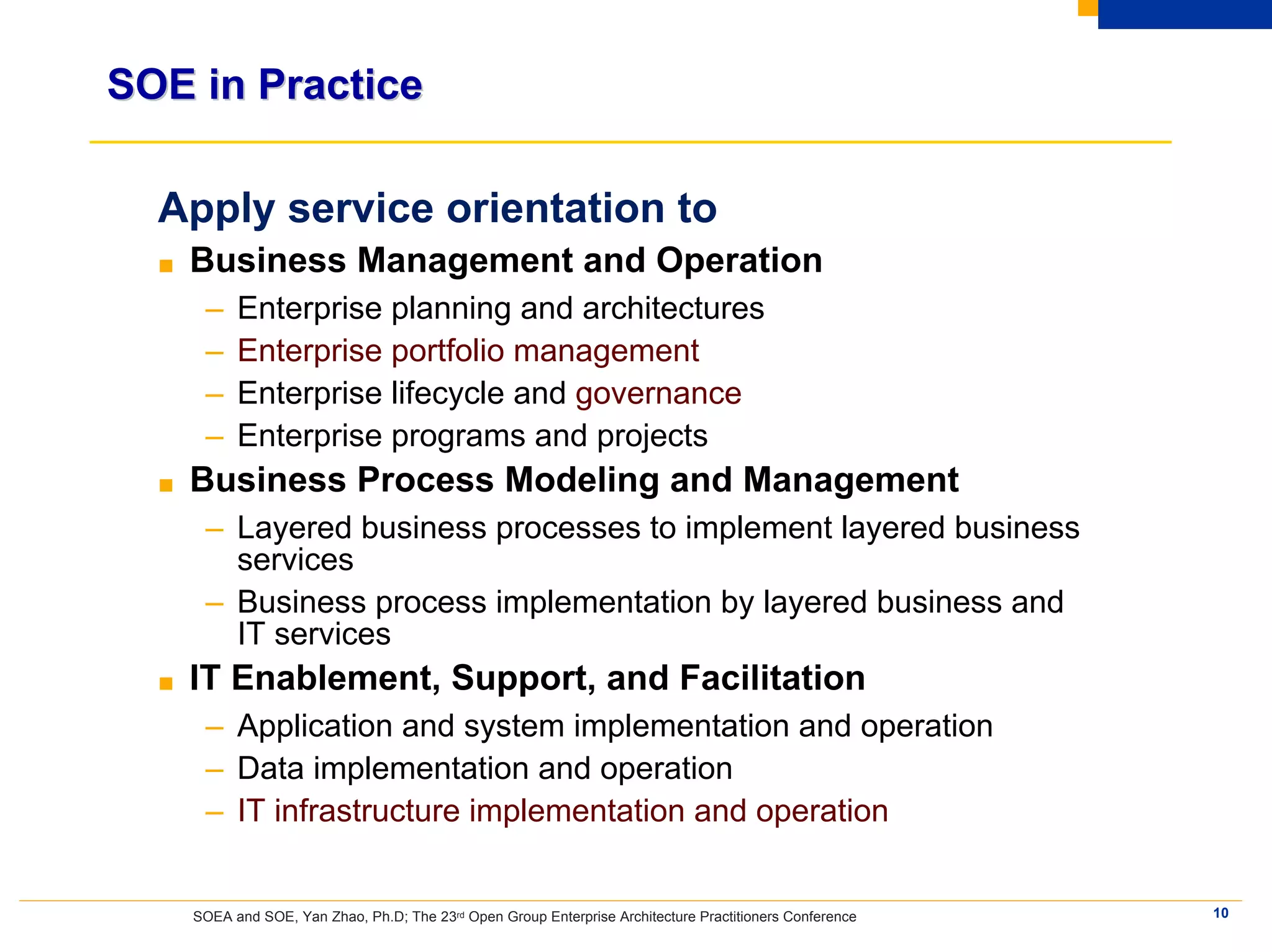 SOE in Practice

  Apply service orientation to
  ■   Business Management and Operation
       –    Enterprise planning and architectures
       –    Enterprise portfolio management
       –    Enterprise lifecycle and governance
       –    Enterprise programs and projects
  ■   Business Process Modeling and Management
       – Layered business processes to implement layered business
         services
       – Business process implementation by layered business and
         IT services
  ■   IT Enablement, Support, and Facilitation
       – Application and system implementation and operation
       – Data implementation and operation
       – IT infrastructure implementation and operation


      SOEA and SOE, Yan Zhao, Ph.D; The 23rd Open Group Enterprise Architecture Practitioners Conference   10
 