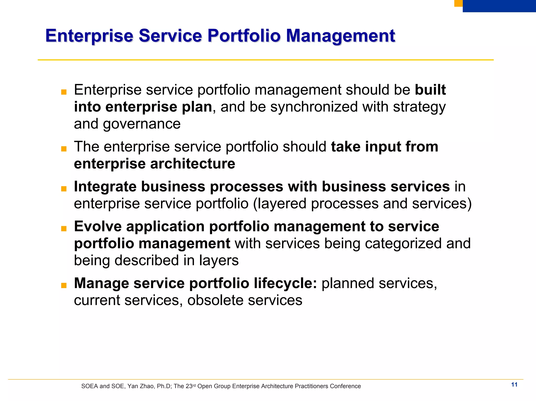 Enterprise Service Portfolio Management

 ■   Enterprise service portfolio management should be built
     into enterprise plan, and be synchronized with strategy
     and governance
 ■   The enterprise service portfolio should take input from
     enterprise architecture
 ■   Integrate business processes with business services in
     enterprise service portfolio (layered processes and services)
 ■   Evolve application portfolio management to service
     portfolio management with services being categorized and
     being described in layers
 ■   Manage service portfolio lifecycle: planned services,
     current services, obsolete services




      SOEA and SOE, Yan Zhao, Ph.D; The 23rd Open Group Enterprise Architecture Practitioners Conference   11
 