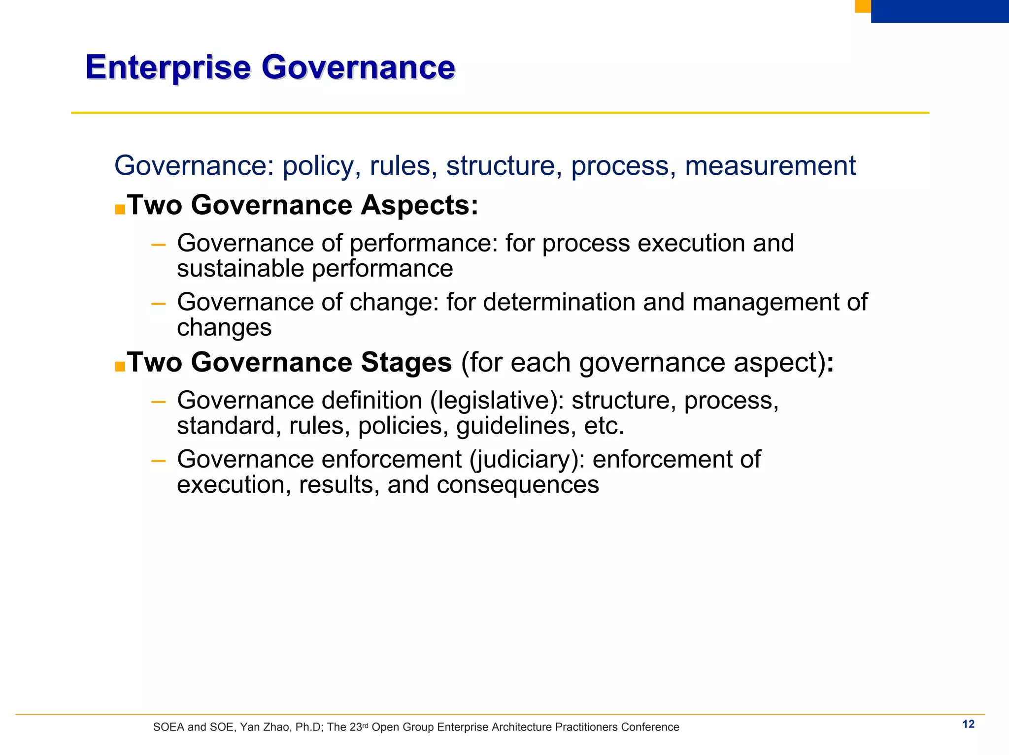 Enterprise Governance

 Governance: policy, rules, structure, process, measurement
 ■Two Governance Aspects:
   – Governance of performance: for process execution and
     sustainable performance
   – Governance of change: for determination and management of
     changes
 ■Two     Governance Stages (for each governance aspect):
   – Governance definition (legislative): structure, process,
     standard, rules, policies, guidelines, etc.
   – Governance enforcement (judiciary): enforcement of
     execution, results, and consequences




    SOEA and SOE, Yan Zhao, Ph.D; The 23rd Open Group Enterprise Architecture Practitioners Conference   12
 