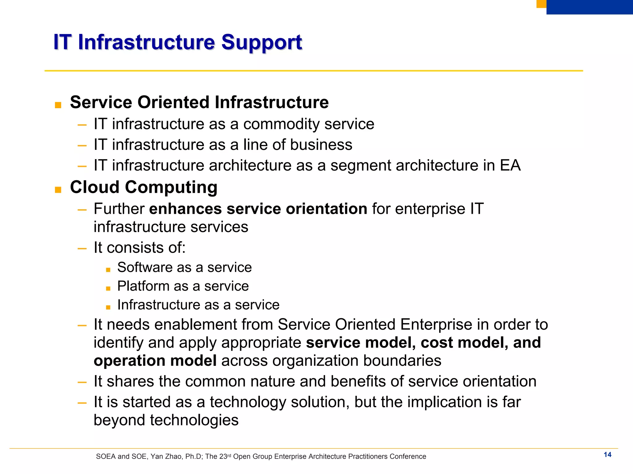 IT Infrastructure Support

■   Service Oriented Infrastructure
    – IT infrastructure as a commodity service
    – IT infrastructure as a line of business
    – IT infrastructure architecture as a segment architecture in EA
■   Cloud Computing
    – Further enhances service orientation for enterprise IT
      infrastructure services
    – It consists of:
         ■   Software as a service
         ■   Platform as a service
         ■   Infrastructure as a service
    – It needs enablement from Service Oriented Enterprise in order to
      identify and apply appropriate service model, cost model, and
      operation model across organization boundaries
    – It shares the common nature and benefits of service orientation
    – It is started as a technology solution, but the implication is far
      beyond technologies

       SOEA and SOE, Yan Zhao, Ph.D; The 23rd Open Group Enterprise Architecture Practitioners Conference   14
 
