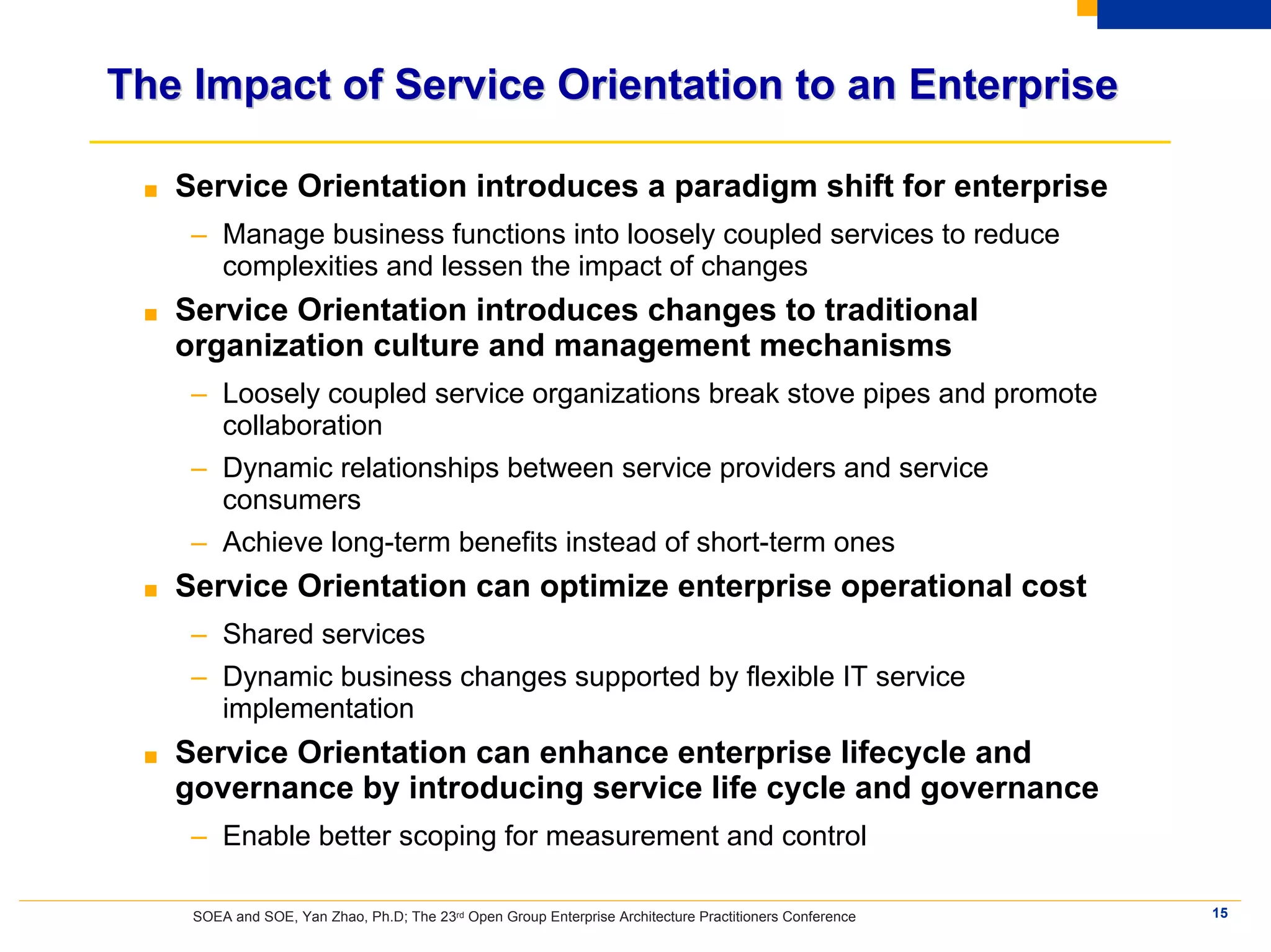 The Impact of Service Orientation to an Enterprise

 ■   Service Orientation introduces a paradigm shift for enterprise
      – Manage business functions into loosely coupled services to reduce
        complexities and lessen the impact of changes
 ■   Service Orientation introduces changes to traditional
     organization culture and management mechanisms
      – Loosely coupled service organizations break stove pipes and promote
        collaboration
      – Dynamic relationships between service providers and service
        consumers
      – Achieve long-term benefits instead of short-term ones
 ■   Service Orientation can optimize enterprise operational cost
      – Shared services
      – Dynamic business changes supported by flexible IT service
        implementation
 ■   Service Orientation can enhance enterprise lifecycle and
     governance by introducing service life cycle and governance
      – Enable better scoping for measurement and control

      SOEA and SOE, Yan Zhao, Ph.D; The 23rd Open Group Enterprise Architecture Practitioners Conference   15
 