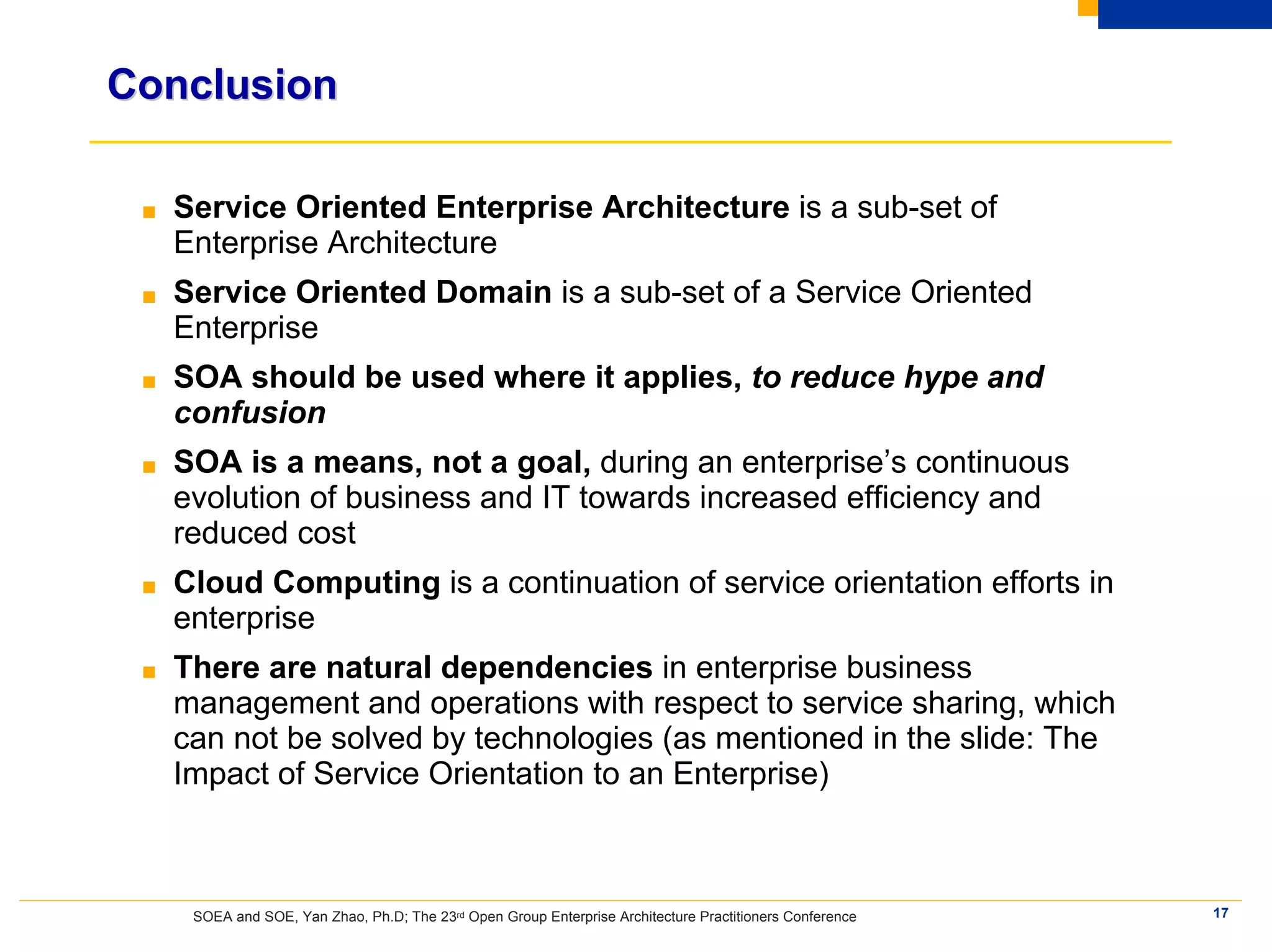 Conclusion

 ■   Service Oriented Enterprise Architecture is a sub-set of
     Enterprise Architecture
 ■   Service Oriented Domain is a sub-set of a Service Oriented
     Enterprise
 ■   SOA should be used where it applies, to reduce hype and
     confusion
 ■   SOA is a means, not a goal, during an enterprise’s continuous
     evolution of business and IT towards increased efficiency and
     reduced cost
 ■   Cloud Computing is a continuation of service orientation efforts in
     enterprise
 ■   There are natural dependencies in enterprise business
     management and operations with respect to service sharing, which
     can not be solved by technologies (as mentioned in the slide: The
     Impact of Service Orientation to an Enterprise)



      SOEA and SOE, Yan Zhao, Ph.D; The 23rd Open Group Enterprise Architecture Practitioners Conference   17
 