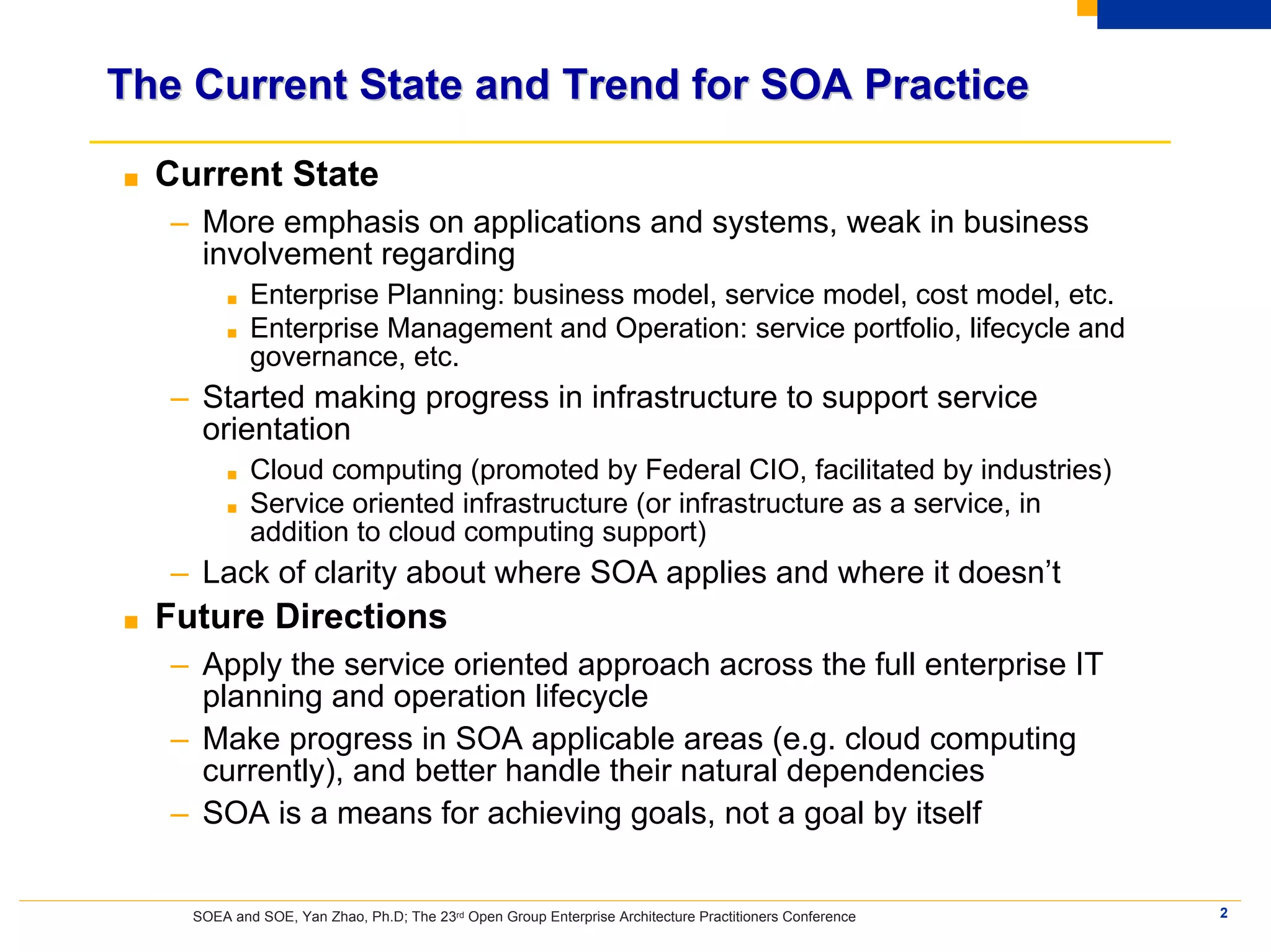 The Current State and Trend for SOA Practice

■   Current State
    – More emphasis on applications and systems, weak in business
      involvement regarding
          ■   Enterprise Planning: business model, service model, cost model, etc.
          ■   Enterprise Management and Operation: service portfolio, lifecycle and
              governance, etc.
    – Started making progress in infrastructure to support service
      orientation
          ■   Cloud computing (promoted by Federal CIO, facilitated by industries)
          ■   Service oriented infrastructure (or infrastructure as a service, in
              addition to cloud computing support)
    – Lack of clarity about where SOA applies and where it doesn’t
■   Future Directions
    – Apply the service oriented approach across the full enterprise IT
      planning and operation lifecycle
    – Make progress in SOA applicable areas (e.g. cloud computing
      currently), and better handle their natural dependencies
    – SOA is a means for achieving goals, not a goal by itself


      SOEA and SOE, Yan Zhao, Ph.D; The 23rd Open Group Enterprise Architecture Practitioners Conference   2
 