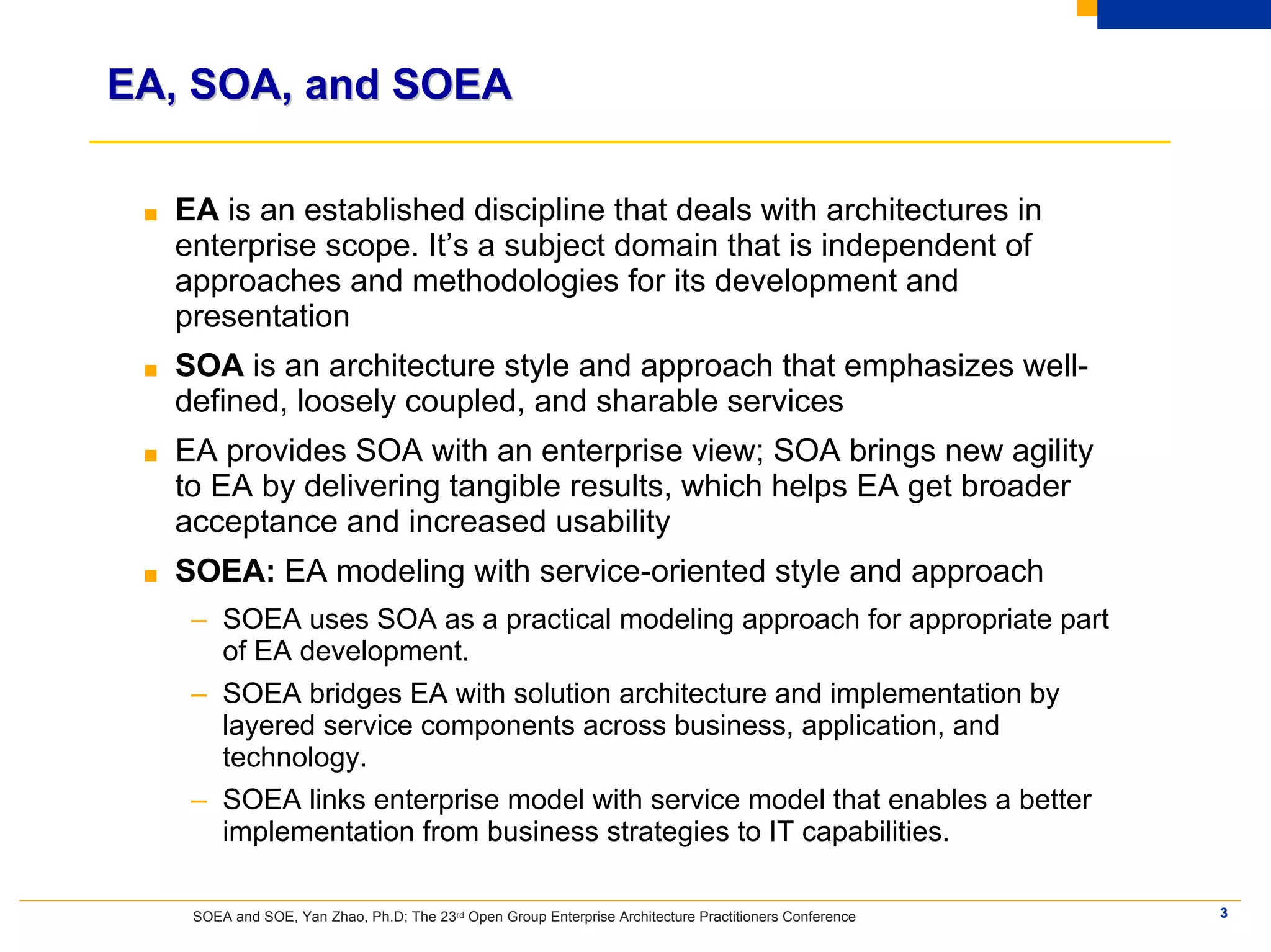 EA, SOA, and SOEA

 ■   EA is an established discipline that deals with architectures in
     enterprise scope. It’s a subject domain that is independent of
     approaches and methodologies for its development and
     presentation
 ■   SOA is an architecture style and approach that emphasizes well-
     defined, loosely coupled, and sharable services
 ■   EA provides SOA with an enterprise view; SOA brings new agility
     to EA by delivering tangible results, which helps EA get broader
     acceptance and increased usability
 ■   SOEA: EA modeling with service-oriented style and approach
      – SOEA uses SOA as a practical modeling approach for appropriate part
        of EA development.
      – SOEA bridges EA with solution architecture and implementation by
        layered service components across business, application, and
        technology.
      – SOEA links enterprise model with service model that enables a better
        implementation from business strategies to IT capabilities.

      SOEA and SOE, Yan Zhao, Ph.D; The 23rd Open Group Enterprise Architecture Practitioners Conference   3
 