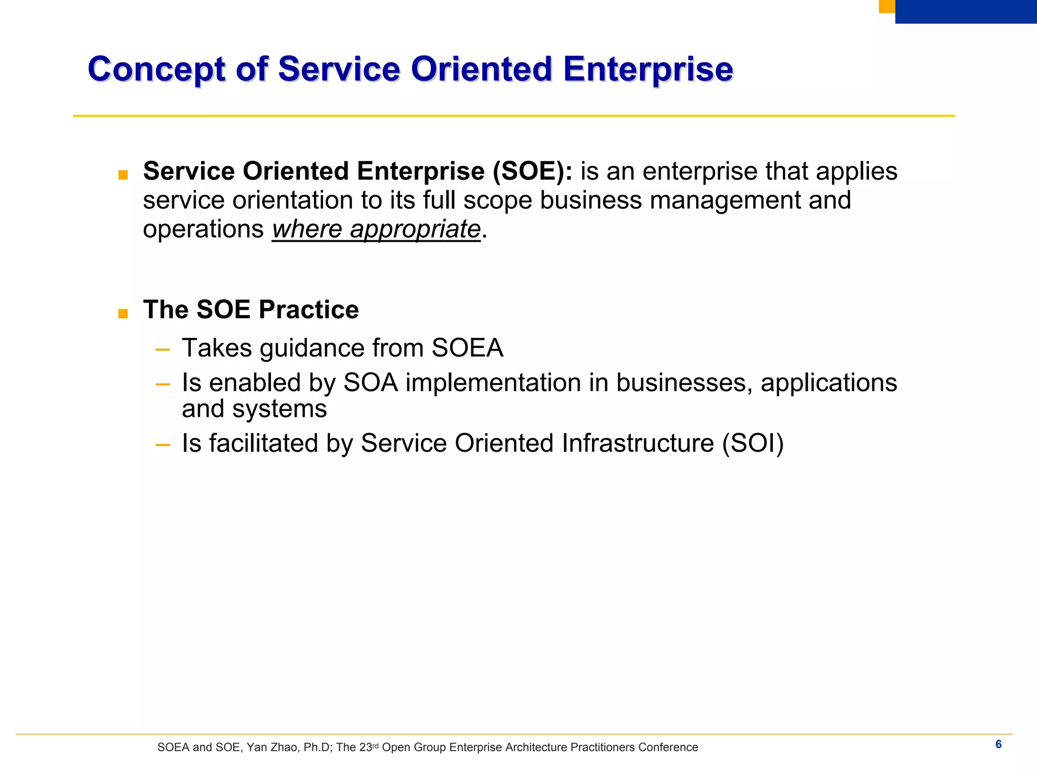Concept of Service Oriented Enterprise

 ■   Service Oriented Enterprise (SOE): is an enterprise that applies
     service orientation to its full scope business management and
     operations where appropriate.


 ■   The SOE Practice
      – Takes guidance from SOEA
      – Is enabled by SOA implementation in businesses, applications
        and systems
      – Is facilitated by Service Oriented Infrastructure (SOI)




      SOEA and SOE, Yan Zhao, Ph.D; The 23rd Open Group Enterprise Architecture Practitioners Conference   6
 