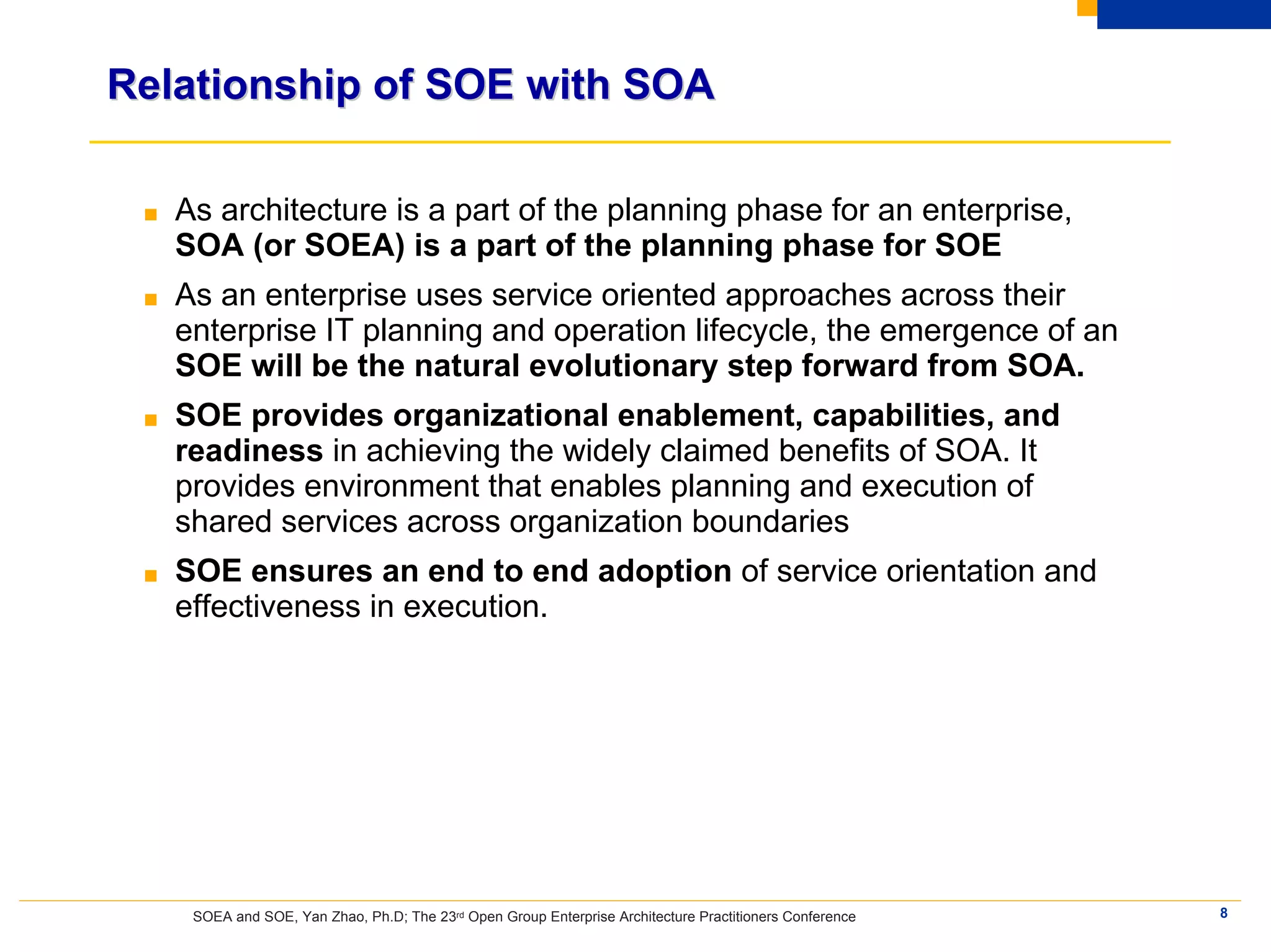Relationship of SOE with SOA

 ■   As architecture is a part of the planning phase for an enterprise,
     SOA (or SOEA) is a part of the planning phase for SOE
 ■   As an enterprise uses service oriented approaches across their
     enterprise IT planning and operation lifecycle, the emergence of an
     SOE will be the natural evolutionary step forward from SOA.
 ■   SOE provides organizational enablement, capabilities, and
     readiness in achieving the widely claimed benefits of SOA. It
     provides environment that enables planning and execution of
     shared services across organization boundaries
 ■   SOE ensures an end to end adoption of service orientation and
     effectiveness in execution.




      SOEA and SOE, Yan Zhao, Ph.D; The 23rd Open Group Enterprise Architecture Practitioners Conference   8
 