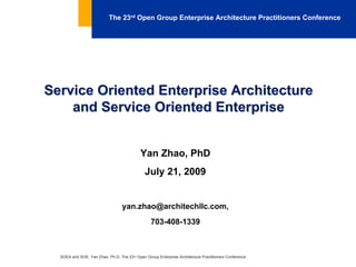The 23rd Open Group Enterprise Architecture Practitioners Conference




Service Oriented Enterprise Architecture
    and Service Oriented Enterprise


                                            Yan Zhao, PhD
                                              July 21, 2009


                                  yan.zhao@architechllc.com,
                                                 703-408-1339



  SOEA and SOE, Yan Zhao, Ph.D; The 23rd Open Group Enterprise Architecture Practitioners Conference
 