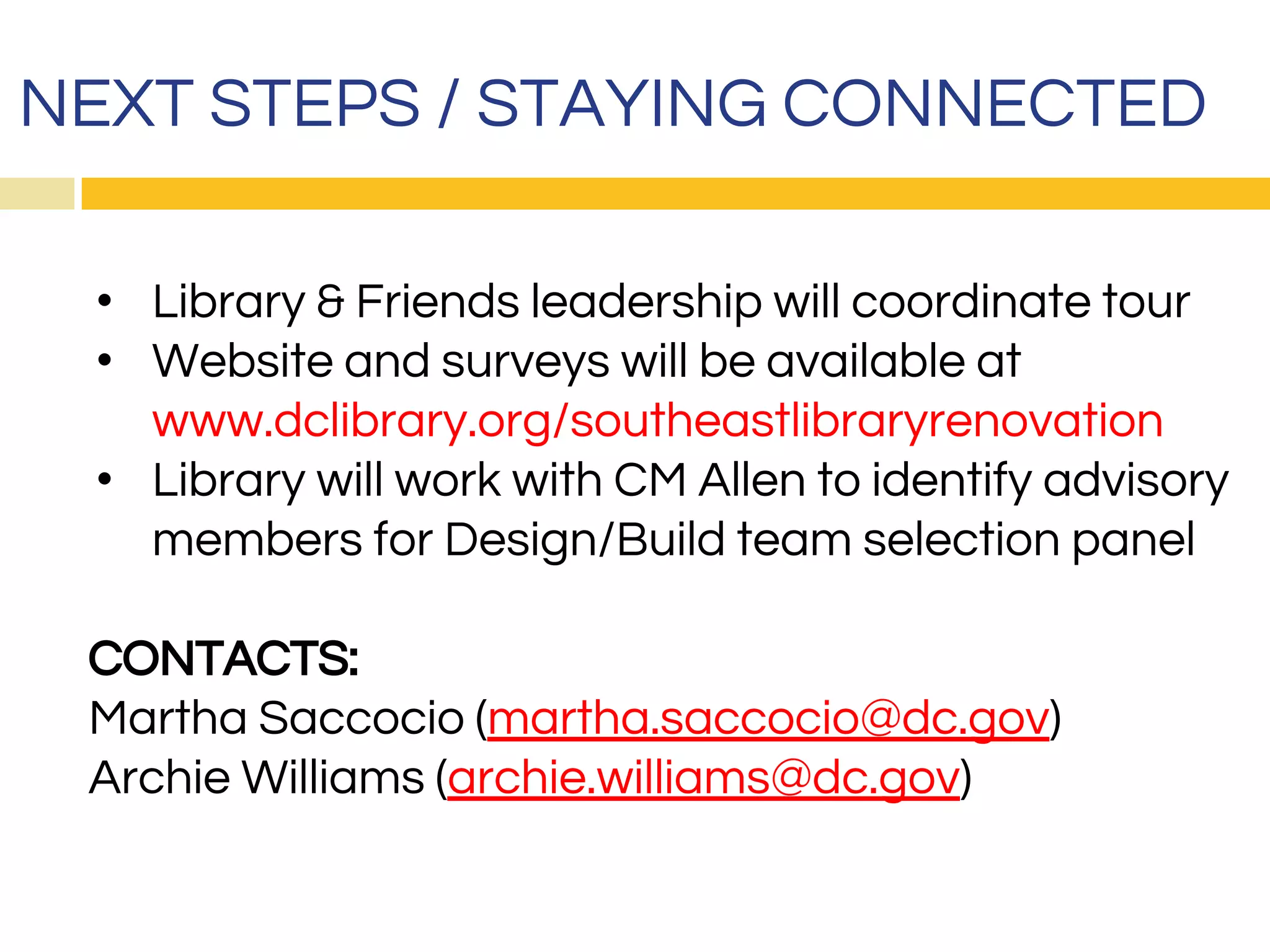 NEXT STEPS / STAYING CONNECTED
• Library & Friends leadership will coordinate tour
• Website and surveys will be available at
www.dclibrary.org/southeastlibraryrenovation
• Library will work with CM Allen to identify advisory
members for Design/Build team selection panel
CONTACTS:
Martha Saccocio (martha.saccocio@dc.gov)
Archie Williams (archie.williams@dc.gov)
 