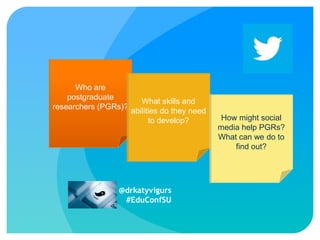 Who are
postgraduate
What skills on
Twittering and about research:
researchers (PGRs)?
abilities do they need
Using develop? media to develop
How might social
to social
media help PGRs?
postgraduate researchers (PGRs)?
What can we do to
find out?
Dr Katy Vigurs
k.vigurs@staffs.ac.uk

@drkatyvigurs
#EduConfSU

 