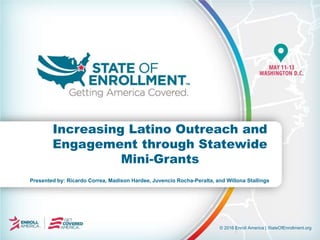 © 2016 Enroll America | StateOfEnrollment.org
Presented by: Ricardo Correa, Madison Hardee, Juvencio Rocha-Peralta, and Willona Stallings
Increasing Latino Outreach and
Engagement through Statewide
Mini-Grants
 