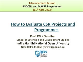How to Evaluate CSR Projects and
Programmes
Prof. P.V.K.Sasidhar
School of Extension and Development Studies
Indira Gandhi National Open University
New Delhi-110068 ( www.ignou.ac.in)
Teleconference Session
PGDCSR and MACSR Programmes
(11th April 2022)
 