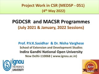 PGDCSR and MACSR Programmes
(July 2021 & January, 2022 Sessions)
Prof. P.V.K.Sasidhar & Dr. Nisha Varghese
School of Extension and Development Studies
Indira Gandhi National Open University
New Delhi-110068 ( www.ignou.ac.in)
Project Work in CSR (MEDSP - 051)
(4th May 2022)
 