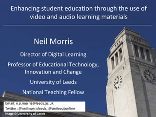 Enhancing student education through the use of 
video and audio learning materials 
Neil Morris 
Director of Digital Learning 
Professor of Educational Technology, 
Innovation and Change 
University of Leeds 
National Teaching Fellow 
Email: n.p.morris@leeds.ac.uk 
Twitter: @neilmorrisleeds, @unileedsonline 
Image © University of Leeds 
 