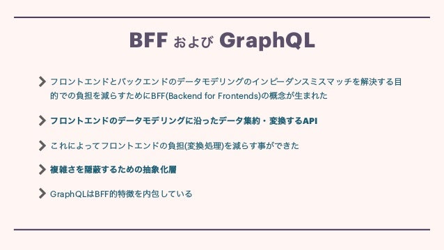 フロントエンドとバックエンドのデータモデリングのインピーダンスミスマッチを解決する目
的での負担を減らすためにBFF(Backend for Frontends)の概念が生まれた


フロントエンドのデータモデリングに沿ったデータ集約・変換するAPI


これによってフロントエンドの負担(変換処理)を減らす事ができた


複雑さを隠 するための抽象化層


GraphQLはBFF的特徴を内包している
BFF および GraphQL
 