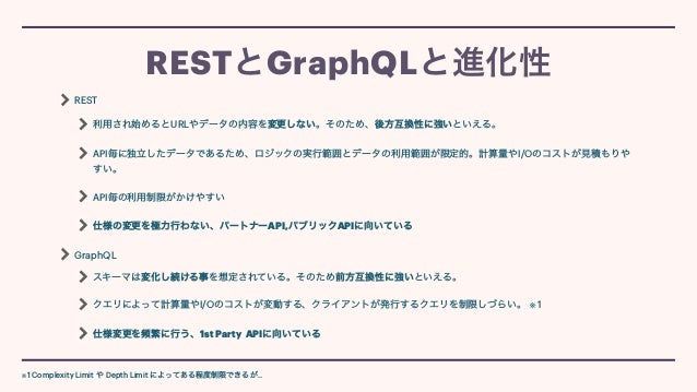 REST


利用され始めるとURLやデータの内容を変更しない。そのため、後方互換性に強いといえる。


API毎に独立したデータであるため、ロジックの実行範囲とデータの利用範囲が限定的。計算量やI/Oのコストが見積もりや
すい。


API毎の利用制限がかけやすい


仕様の変更を極力行わない、パートナーAPI,パブリックAPIに向いている


GraphQL


スキーマは変化し続ける事を想定されている。そのため前方互換性に強いといえる。


クエリによって計算量やI/Oのコストが変動する、クライアントが発行するクエリを制限しづらい。 ※ 1


仕様変更を頻繁に行う、1st Party APIに向いている
RESTとGraphQLと進化性
※1 Complexity Limit や Depth Limit によってある程度制限できるが..
 