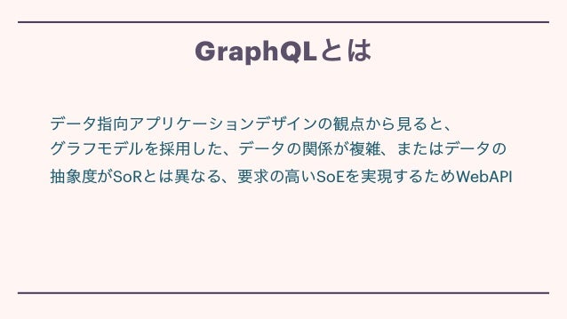 データ指向アプリケーションデザインの観点から見ると、
 
グラフモデルを採用した、データの関係が複雑、またはデータの
抽象度がSoRとは異なる、要求の高いSoEを実現するためWebAPI
GraphQLとは
 