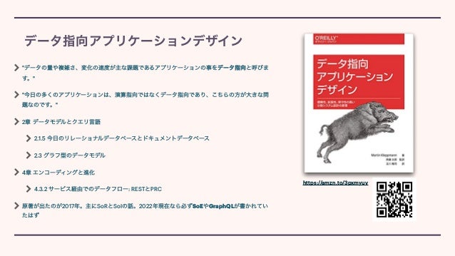 データ指向アプリケーションデザイン
"データの量や複雑さ、変化の速度が主な課題であるアプリケーションの事をデータ指向と呼びま
す。"


"今日の多くのアプリケーションは、演算指向ではなくデータ指向であり、こちらの方が大きな問
題なのです。"


2章 データモデルとクエリ言語


2.1.5 今日のリレーショナルデータベースとドキュメントデータベース


2.3 グラフ型のデータモデル


4章 エンコーディングと進化


4.3.2 サービス経由でのデータフロー: RESTとPRC


原著が出たのが2017年。主にSoRとSoIの話。2022年現在なら必ずSoEやGraphQLが書かれてい
たはず
https://amzn.to/3pxmyuv
 