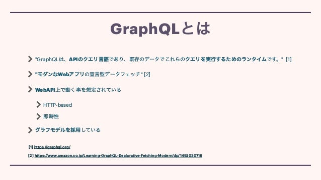 "GraphQLは、APIのクエリ言語であり、既存のデータでこれらのクエリを実行するためのランタイムです。" [1]


"モダンなWebアプリの宣言型データフェッチ" [2]


WebAPI上で動く事を想定されている


HTTP-based


即時性


グラフモデルを採用している
GraphQLとは
[1] https://graphql.org/
[2] https://www.amazon.co.jp/Learning-GraphQL-Declarative-Fetching-Modern/dp/1492030716
 