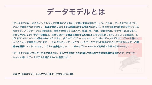 データモデルとは
"データモデルは、おそらくソフトウェアを開発するにあたって最も重要な部分でしょう。これは、データモデルがソフト
ウェアの書き方だけではなく、私達が解決しようとする問題に対する考え方に対して、きわめて重要な影響力を持っている
ためです。アプリケーション開発者は、現実の世界(そこには人々、組織、物、行動、金銭の流れ、センサーなど)を見て、
それをオブジェクトやデータ構造と、それらのデータ構造を操作するAPIによってモデル化します。こういった構造は、し
ばしばアプリケーション固有のものになります。多くのアプリケーションは、いくつものデータモデルのレイヤーを重ねて
いくことよって構築されています。... それぞれのレイヤーはクリーンなデータモデルを提供することで下位のレイヤーの複
雑さを隠 してくれています。こうした抽象化によって、...様々なグループの人々が効率的に作業できるのです。"


"データモデルはソフトウェアにできること、そしてできないことに関してきわめて大きな影響を及ぼすので、アプリケー
ションに適したデータモデルを選択するのは重要です。"
出典: データ指向アプリケーションデザイン 2章 データモデルとクエリ言語
 