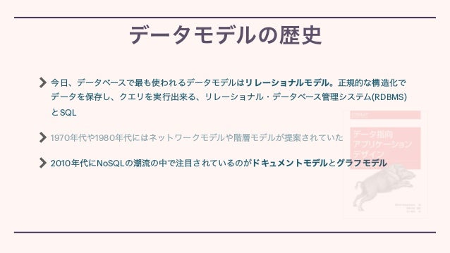 今日、データベースで最も使われるデータモデルはリレーショナルモデル。正規的な構造化で
データを保存し、クエリを実行出来る、リレーショナル・データベース管理システム(RDBMS)
とSQL


1970年代や1980年代にはネットワークモデルや階層モデルが提案されていた


2010年代にNoSQLの潮流の中で注目されているのがドキュメントモデルとグラフモデル
データモデルの歴史
 