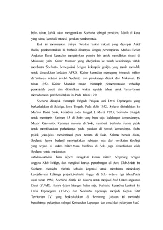 belas tahun, kelak akan menggantikan Soeharto sebagai presiden. Masih di kota
yang sama, kembali muncul gerakan pemberontak.
Kali ini menamakan dirinya Batalion laskar rakyat yang dipimpin Arief
Radhi, pemberontakan ini berhasil ditumpas dengan pertempuran. Markas Besar
Angkatan Darat kemudian mengirimkan perwira lain untuk memulihkan situasi di
Makassar, yaitu Kahar Muzakar yang diterjunkan ke tanah kelahirannya untuk
membantu Soeharto bernegosiasi dengan kelompok gerilya yang masih menolak
untuk dimasukkan kedalam APRIS. Kahar kemudian memegang komando militer
di Sulawesi selatan setelah Soeharto dan pasukannya ditarik dari Makassar. Di
tahun 1952, Kahar Muzakar malah memimpin pemebrontakan terhadap
pemerintah pusat dan dibutuhkan waktu sepuluh tahun untuk benar-benar
memadamkan pemberontakan itu.Pada tahun 1951,
Soeharto ditunjuk memimpin Brigade Pragola dari Divisi Dipenegoro yang
berkedudukan di Salatiga, Jawa Tengah. Pada akhir 1952, Seharto dipindahkan ke
Markas Divisi Solo, kemudian pada tanggal 1 Maret 1953, Soeharto ditunjuk
untuk memimpin Resimen 15 di Solo yang baru saja kehilangan komandannya,
Mayor Kusmanto, Kerasnya suasana di Solo, membuat Soeharto merasa perlu
untuk memfokuskan perhatiaanya pada pasukan di bawah komandonya. Suhu
politik jelas-jelas mendominasi para tentara di Solo. Selama berada disini,
Soeharto hanya berhasil menyingkirkan sebagian saja dari pertikaian ideologi
yang terjadi di dalam militer.Masa berdinas di Solo juga dimanfaatkan oleh
Soeharto untuk melakukan
aktivitas-aktivitas baru seperti mengikuti kursus militer, bergabung dengan
anggota Klub Bridge, dan mengikuti kursus penerbangan di Aero Club.Selain itu
Soeharto mencoba merintis sebuah koperasi untuk membantu mencukupi
kesejahteraan keluarga prajurit,Soeharto tinggal di Solo selama tiga tahun.Pada
awal tahun 1956, Soeharto ditarik ke Jakarta untuk menjadi Staf Umum angkatan
Darat (SUAD). Hanya dalam hitungan bulan saja, Soeharto kemudian kembali ke
Divisi Diponegoro (TT-IV) dan Soeharto dipercaya menjadi Kepala Staf
Territorium IV yang berkedudukan di Semarang, jabatan ini menandai
berakhirnya pekerjaan sebagai Komandan Lapangan dan awal dari pekerjaan Staf.
 