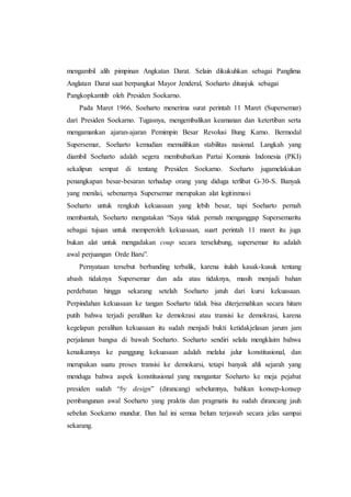 mengambil alih pimpinan Angkatan Darat. Selain dikukuhkan sebagai Panglima
Anglatan Darat saat berpangkat Mayor Jenderal, Soeharto ditunjuk sebagai
Pangkopkamtib oleh Presiden Soekarno.
Pada Maret 1966, Soeharto menerima surat perintah 11 Maret (Supersemar)
dari Presiden Soekarno. Tugasnya, mengembalikan keamanan dan ketertiban serta
mengamankan ajaran-ajaran Pemimpin Besar Revolusi Bung Karno. Bermodal
Supersemar, Soeharto kemudian memulihkan stabilitas nasional. Langkah yang
diambil Soeharto adalah segera membubarkan Partai Komunis Indonesia (PKI)
sekalipun sempat di tentang Presiden Soekarno. Soeharto jugamelakukan
penangkapan besar-besaran terhadap orang yang diduga terlibat G-30-S. Banyak
yang menilai, sebenarnya Supersemar merupakan alat legitinmasi
Soeharto untuk rengkuh kekuasaan yang lebih besar, tapi Soeharto pernah
membantah, Soeharto mengatakan “Saya tidak pernah menganggap Supersemaritu
sebagai tujuan untuk memperoleh kekuasaan, suart perintah 11 maret itu juga
bukan alat untuk mengadakan coup secara terselubung, supersemar itu adalah
awal perjuangan Orde Baru”.
Pernyataan tersebut berbanding terbalik, karena itulah kasak-kusuk tentang
abash tidaknya Supersemar dan ada atau tidaknya, masih menjadi bahan
perdebatan hingga sekarang setelah Soeharto jatuh dari kursi kekuasaan.
Perpindahan kekuasaan ke tangan Soeharto tidak bisa diterjemahkan secara hitam
putih bahwa terjadi peralihan ke demokrasi atau transisi ke demokrasi, karena
kegelapan peralihan kekuasaan itu sudah menjadi bukti ketidakjelasan jarum jam
perjalanan bangsa di bawah Soeharto. Soeharto sendiri selalu mengklaim bahwa
kenaikannya ke panggung kekuasaan adalah melalui jalur konstitusional, dan
merupakan suatu proses transisi ke demokarsi, tetapi banyak ahli sejarah yang
menduga bahwa aspek konstitusional yang mengantar Soeharto ke meja pejabat
presiden sudah “by design” (dirancang) sebelumnya, bahkan konsep-konsep
pembangunan awal Soeharto yang praktis dan pragmatis itu sudah dirancang jauh
sebelun Soekarno mundur. Dan hal ini semua belum terjawab secara jelas sampai
sekarang.
 