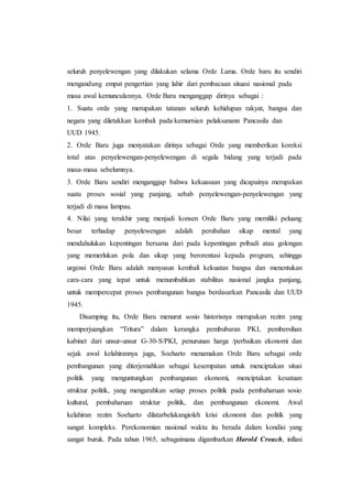 seluruh penyelewengan yang dilakukan selama Orde Lama. Orde baru itu sendiri
mengandung empat pengertian yang lahir dari pembacaan situasi nasional pada
masa awal kemunculannya. Orde Baru menganggap dirinya sebagai :
1. Suatu orde yang merupakan tatanan seluruh kehidupan rakyat, bangsa dan
negara yang diletakkan kembali pada kemurnian pelaksanann Pancasila dan
UUD 1945.
2. Orde Baru juga menyatakan dirinya sebagai Orde yang memberikan koreksi
total atas penyelewengan-penyelewengan di segala bidang yang terjadi pada
masa-masa sebelumnya.
3. Orde Baru sendiri menganggap bahwa kekuasaan yang dicapainya merupakan
suatu proses sosial yang panjang, sebab penyelewengan-penyelewengan yang
terjadi di masa lampau.
4. Nilai yang terakhir yang menjadi konsen Orde Baru yang memiliki peluang
besar terhadap penyelewengan adalah perubahan sikap mental yang
mendahulukan kepentingan bersama dari pada kepentingan pribadi atau golongan
yang memerlukan pola dan sikap yang berorentasi kepada program, sehingga
urgensi Orde Baru adalah menyusun kembali kekuatan bangsa dan menentukan
cara-cara yang tepat untuk menumbuhkan stabilitas nasional jangka panjang,
untuk mempercepat proses pembangunan bangsa berdasarkan Pancasila dan UUD
1945.
Disamping itu, Orde Baru menurut sosio historisnya merupakan rezim yang
memperjuangkan “Tritura” dalam kerangka pembubaran PKI, pembersihan
kabinet dari unsur-unsur G-30-S/PKI, penurunan harga /perbaikan ekonomi dan
sejak awal kelahirannya juga, Soeharto menamakan Orde Baru sebagai orde
pembangunan yang diterjemahkan sebagai kesempatan untuk menciptakan situsi
politik yang menguntungkan pembangunan ekonomi, menciptakan kesatuan
struktur politik, yang mengarahkan setiap proses politik pada pembaharuan sosio
kultural, pembaharuan struktur politik, dan pembangunan ekonomi. Awal
kelahiran rezim Soeharto dilatarbelakangioleh krisi ekonomi dan politik yang
sangat kompleks. Perekonomian nasional waktu itu berada dalam kondisi yang
sangat buruk. Pada tahun 1965, sebagaimana digambarkan Harold Crouch, inflasi
 