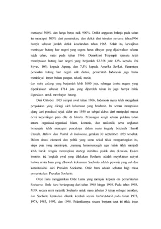 mencapai 500% dan harga beras naik 900%. Defisit anggaran belanja pada tahun
itu mencapai 300% dari pemasukan, dan deficit dari triwulan pertama tahun1966
hampir sebesar jumlah defisit keseluruhan tahun 1965. Selain itu, kewajiban
membayar hutang luar negeri yang segera harus dibayar yang dijadwalkan selama
tujuh tahun, mulai pada tahun 1966. Demokrasi Terpimpin ternyata telah
menciptakan hutang luar negeri yang berjumlah $2.358 juta: 42% kepada Uni
Soviet, 10% kepada Jepang, dan 7,5% kepada Amerika Serikat. Sementara
persoalan hutang luar negeri sulit diatasi, pemerintah Indonesia juga harus
membiayai impor bahan pangan, tekstil, mesin
dan suku cadang yang berjumlah lebih $600 juta, sehingga devisa negara yang
diperkirakan sebesar $714 juta yang diperoleh tahun itu juga hampir habis
digunakan untuk membayar hutang.
Dari Oktober 1965 sampai awal tahun 1966, Indonesia nyata telah mengalami
pergolakan yang diiringi oleh kekerasan yang berdarah. Ini semua merupakan
ujung dari poralisasi sejak akhir era 1950-an sebgai akibat dari manipulasi massa
demi kepentingan para elite di Jakarta. Persaingan sengit selama puluhan tahun
antara organisasi-organisasi Islam, komunis, dan nasionalis serta angkatan
bersenjata telah mencapai puncaknya dalam suatu tragedy berdarah Harold
Crouch, Militer dan Politik di Indonesia, gerakan 30 september 1965 tersebut.
Dalam situasi ekonomi dan politik yang sama sekali tidak menguntungkan itu,
siapa pun yang memimpin, ,memang harusmencegah agar krisis tidak menjadi
lebih buruk dengan menerapkan startegi stabilitasi politik dan ekonomi. Dalam
konteks ini, langkah awal yang dilakukan Soeharto adalah meyakinkan rakyat
bahwa rezim baru yang dibawah kekuasaan Soeharto adalah pewaris yang sah dan
konstitusional dari Presiden Soekarno. Orde baru adalah sebutan bagi masa
pemerintahan Presiden Soeharto.
Orde Baru menggantikan Orde Lama yang merajuk kepada era pemerintahan
Soekarno. Orde baru berlangsung dari tahun 1968 hingga 1998. Pada tahun 1968,
MPR secara remi melantik Soeharto untuk masa jabatan 5 tahun sebagai presiden,
dan Soeharto kemudian dilantik kembali secara berturut-turut pada tahun 1973,
1978, 1983, 1993, dan 1998. Pelantikannya secara berturut-turut ini tidak lepas
 