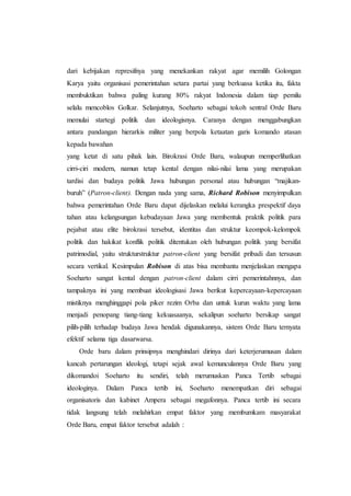 dari kebijakan represifnya yang menekankan rakyat agar memilih Golongan
Karya yaitu organisasi pemerintahan setara partai yang berkuasa ketika itu, fakta
membuktikan bahwa paling kurang 80% rakyat Indonesia dalam tiap pemilu
selalu mencoblos Golkar. Selanjutnya, Soeharto sebagai tokoh sentral Orde Baru
memulai startegi politik dan ideologisnya. Caranya dengan menggabungkan
antara pandangan hierarkis militer yang berpola ketaatan garis komando atasan
kepada bawahan
yang ketat di satu pihak lain. Birokrasi Orde Baru, walaupun memperlihatkan
cirri-ciri modern, namun tetap kental dengan nilai-nilai lama yang merupakan
tardisi dan budaya politik Jawa hubungan personal atau hubungan “majikan-
buruh” (Patron-client). Dengan nada yang sama, Richard Robison menyimpulkan
bahwa pemerintahan Orde Baru dapat dijelaskan melalui kerangka prespektif daya
tahan atau kelangsungan kebudayaan Jawa yang membentuk praktik politik para
pejabat atau elite birokrasi tersebut, identitas dan struktur keompok-kelompok
politik dan hakikat konflik politik ditentukan oleh hubungan politik yang bersifat
patrimodial, yaitu strukturstruktur patron-client yang bersifat pribadi dan tersusun
secara vertikal. Kesimpulan Robison di atas bisa membantu menjelaskan mengapa
Soeharto sangat kental dengan patron-client dalam cirri pemerintahnnya, dan
tampaknya ini yang membuat ideologisasi Jawa berikut kepercayaan-kepercayaan
mistiknya menghinggapi pola piker rezim Orba dan untuk kurun waktu yang lama
menjadi penopang tiang-tiang kekuasaanya, sekalipun soeharto bersikap sangat
pilih-pilih terhadap budaya Jawa hendak digunakannya, sistem Orde Baru ternyata
efektif selama tiga dasarwarsa.
Orde baru dalam prinsipnya menghindari dirinya dari keterjerumusan dalam
kancah pertarungan ideologi, tetapi sejak awal kemunculannya Orde Baru yang
dikomandoi Soeharto itu sendiri, telah merumuskan Panca Tertib sebagai
ideologinya. Dalam Panca tertib ini, Soeharto menempatkan diri sebagai
organisatoris dan kabinet Ampera sebagai megafonnya. Panca tertib ini secara
tidak langsung telah melahirkan empat faktor yang membumkam masyarakat
Orde Baru, empat faktor tersebut adalah :
 