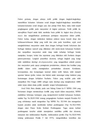 Faktor pertama, dengan adanya tertib politik dengan langkah-langkahnya
menertibkan kekuatan- kekuatan sosial dengan langkah-langkahnya menertibkan
kekuatan-kekuatan sosial dengan azas dan prinsip Orde Baru, maka telah terjadi
penghangusan politik pada masyarakat di tingkat pedesaan. Tertib politik ini,
mewajibkan Parpol untuk tidak membuka basis politik ke tingkat desa (floating
mass) dan mengakibatkan pembatasan partisipasi masyarakat dalam politik.
Faktor kedua, dengan melakukan tindakan edukasi massa kearah sikap dan
kebiasaan-kebiasaan hidup yang tertib dan cinta pada ketertiban, sejak awal
mengindoktrinasi masyarakat untuk diam dengan berbagai bentuk kekerasan dan
berbagai tindakan represif yang dilakukan oleh mesin-mesin kekuasaan Soeharto
dan menjadikan masyarakat untuk tutup mulut terhadap berbagai bentuk
manipulasi, korupsi, kolusi dan nepotisme yang dilakukan oleh Soeharto dengan
patron-patronnya. Langkah penertiban ekonomi, sebagai langkah yang ketiga
telah melahirkan ideologi developmentalism yang mengarahkan seluruh potensi
dan masyarakat pada upaya peningkatan produktivitas, efisiensi dan keahlian yang
dimiliki dalam usaha meningkatkan pertumbuhan ekonomi. Ketahanan,
kewaspadaan, dan kesiapsiagan nasional dalam tertib hukum, telah menjadi
aparatur hukum (polisi, tentara dan hakim) untuk mencurigai setiap tindakan yang
bertentangan dengan kebijakan Soeharto. Faktor yang terakhir yaitu telah
menjadikan Dwi Fungsi ABRI sebagai suatu ideologi yang mengharuskan ABRI
untuk terjun dalam dunia politik menukik tempat keberpijakannya.
Awal Orde Baru dimulai, pada saat Sidang Umum ke-V MPRS 1968 yang
bersamaan dengan memuncaknya konflik yang terjadi dalam masyarakat, MPRS
melahirkan beberapa ketetapan yang memperkokoh kembali kekuasaan Soeharto
melalui Tap No.XLIV/1968 tentang pengangkatan Soeharto menjadi Presiden R.I
yang sebelumnya masih mengemban Tap MPRS No. IX/1966 dan menugaskan
kepada presiden untuk membentuk kabinet pembangunan (Tap No.XLI/1968)
dengan missi Panca Krida Kabinet Pembangunan. Tugas utama kabinet
pembangunan tersebut adalah menciptakan satabilitas politik dan ekonomi,
menyusun dan melaksanakan Repelita, melaksanakan pemilu (Tap No.XLII/1968)
tentang pelaksanaan Pemilu 5 Juli 1975), mengembalikan ketertiban dan
 