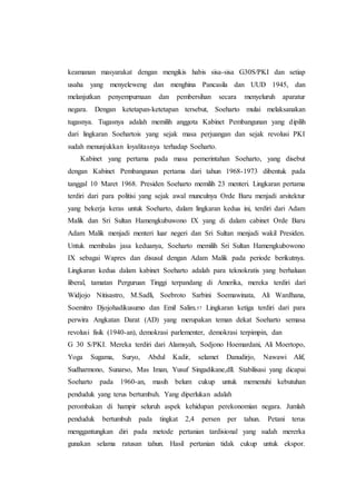 keamanan masyarakat dengan mengikis habis sisa-sisa G30S/PKI dan setiap
usaha yang menyeleweng dan menghina Pancasila dan UUD 1945, dan
melanjutkan penyempurnaan dan pembersihan secara menyeluruh aparatur
negara. Dengan ketetapan-ketetapan tersebut, Soeharto mulai melaksanakan
tugasnya. Tugasnya adalah memilih anggota Kabinet Pembangunan yang dipilih
dari lingkaran Soehartois yang sejak masa perjuangan dan sejak revolusi PKI
sudah menunjukkan loyalitasnya terhadap Soeharto.
Kabinet yang pertama pada masa pemerintahan Soeharto, yang disebut
dengan Kabinet Pembangunan pertama dari tahun 1968-1973 dibentuk pada
tanggal 10 Maret 1968. Presiden Soeharto memilih 23 menteri. Lingkaran pertama
terdiri dari para politisi yang sejak awal munculnya Orde Baru menjadi arsitektur
yang bekerja keras untuk Soeharto, dalam lingkaran kedua ini, terdiri dari Adam
Malik dan Sri Sultan Hamengkubuwono IX yang di dalam cabinet Orde Baru
Adam Malik menjadi menteri luar negeri dan Sri Sultan menjadi wakil Presiden.
Untuk membalas jasa keduanya, Soeharto memilih Sri Sultan Hamengkubowono
IX sebagai Wapres dan disusul dengan Adam Malik pada periode berikutnya.
Lingkaran kedua dalam kabinet Soeharto adalah para teknokratis yang berhaluan
liberal, tamatan Perguruan Tinggi terpandang di Amerika, mereka terdiri dari
Widjojo Nitisastro, M.Sadli, Soebroto Sarbini Soemawinata, Ali Wardhana,
Soemitro Djojohadikusumo dan Emil Salim.57 Lingkaran ketiga terdiri dari para
perwira Angkatan Darat (AD) yang merupakan teman dekat Soeharto semasa
revolusi fisik (1940-an), demokrasi parlementer, demokrasi terpimpin, dan
G 30 S/PKI. Mereka terdiri dari Alamsyah, Sodjono Hoemardani, Ali Moertopo,
Yoga Sugama, Suryo, Abdul Kadir, selamet Danudirjo, Nawawi Alif,
Sudharmono, Sunarso, Mas Iman, Yusuf Singadikane,dll. Stabilisasi yang dicapai
Soeharto pada 1960-an, masih belum cukup untuk memenuhi kebutuhan
penduduk yang terus bertumbuh. Yang diperlukan adalah
perombakan di hampir seluruh aspek kehidupan perekonomian negara. Jumlah
penduduk bertumbuh pada tingkat 2,4 persen per tahun. Petani terus
menggantungkan diri pada metode pertanian tardisional yang sudah mererka
gunakan selama ratusan tahun. Hasil pertanian tidak cukup untuk ekspor.
 