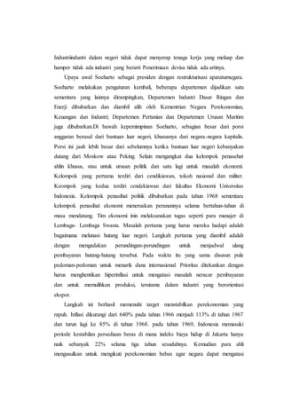 Industriindustri dalam negeri tidak dapat menyerap tenaga kerja yang meluap dan
hamper tidak ada industri yang berarti Penerimaan devisa tidak ada artinya.
Upaya awal Soeharto sebagai presiden dengan restrukturisasi aparaturnegara.
Soeharto melakukan pengaturan kembali, beberapa departemen dijadikan satu
sementara yang lainnya dirampingkan, Departemen Industri Dasar Ringan dan
Enerji dibubarkan dan diambil alih oleh Kementrian Negara Perekonomian,
Keuangan dan Industri; Departemen Pertanian dan Departemen Urusan Maritim
juga dibubarkan.Di bawah kepemimpinan Soeharto, sebagian besar dari porsi
anggaran berasal dari bantuan luar negeri, khususnya dari negara-negara kapitalis.
Porsi ini jauh lebih besar dari sebelumnya ketika bantuan luar negeri kebanyakan
datang dari Moskow atau Peking. Selain mengangkat dua kelompok penasehat
ahlin khusus, stau untuk urusan politik dan satu lagi untuk masalah ekonomi.
Kelompok yang pertama terdiri dari cendikiawan, tokoh nasional dan militer.
Keompok yang kedua terdiri cendekiawan dari fakultas Ekonomi Universitas
Indonesia. Kelompok penasihat politik dibubarkan pada tahun 1968 sementara
kelompok penasihat ekonomi meneruskan peranannya selama bertahun-tahun di
masa mendatang. Tim ekonomi inin melaksanakan tugas seperti para manajer di
Lembaga- Lembaga Swasta. Masalah pertama yang harus mereka hadapi adalah
bagaimana melunasi hutang luar negeri. Langkah pertama yang diambil adalah
dengan mengadakan perundingan-perundingan untuk menjadwal ulang
pembayaran hutang-hutang tersebut. Pada waktu itu yang sama disusun pula
pedoman-pedoman untuk menarik dana internasional. Prioritas ditekankan dengan
harus menghentikan hiperinflasi untuk mengatasi masalah neracar pembayaran
dan untuk memulihkan produksi, terutama dalam industri yang berorientasi
ekspor.
Langkah ini berhasil memenuhi target menstabilkan perekonomian yang
rapuh. Inflasi dikurangi dari 640% pada tahun 1966 menjadi 113% di tahun 1967
dan turun lagi ke 85% di tahun 1968. pada tahun 1969, Indonesia memasuki
periode kestabilan persediaan beras di mana indeks biaya hidup di Jakarta hanya
naik sebanyak 22% selama tiga tahun sesudahnya. Kemudian para ahli
mengusulkan untuk mengikuti perekonomian bebas agar negara dapat mengatasi
 