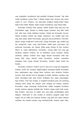yang menjanjikan kesejahteraan bagi penduduk Kampung Kemusuk. Tiga tahun
setelah berakhirnya perang Dunia I ditandai dengan krisis ekonomi yang merata
sampai ke Jawa, Sumatera, dan pulau-pulau penghasil rempah-rempah lainnya
dalam koloni Hindia Belanda. Dalam kondisi kesejahteraan yang terbatas itulah,
Kertosudiro berharap kelak putranya tumbuh menjadi orang yang kaya dan
berkedudukan tinggi. Harapan itu dimulai dengan kenyataan yang tidak terlalu
baik, tidak lama setelah melahirkan Soeharto, Sukirah dan Kertasudiro bercerai.
Sukirah kemudian menikah lagi dengan Atmopawiro dan memiliki tujuh anak
yang salah satunya adalah Probosutedjo, yang pada masa pemerintahan Orde Baru
dikenal sebagai konglomerat kontroversial, sedang Kertosudiro juga menikah lagi
dan memperoleh empat orang anak.Soeharto adalah putra satu-satunya dari
perkawinan Kertosudiro dan Sukirah. Belum genap berumur 40 hari, Soeharto
dibawa ke rumah adikkakeknya, Kromodiryo, seorang dukun bayi yang juga
membantu kelahiran Soeharto, hal ini disebabkan karena kesehatan Sukirah
memburuk, akhirnya Soeharto harus tinggal dirumah Kromodiryo lebih lama
kurang lebih empat tahun.Di rumah Kromodiryo, Soeharto menemukan
kehangatan kasih sayang, dirumah Kromodiryo, Soeharto belajar berdiri dan
berjalan.
Kromodiryo membawa Soeharto kecil ke mana pun ia pergi dan mengajarkan
Soeharto berdiri dan menapaki langkah-langkah pertamanya.Apabila Kromodiryo
harus melaksanakan tugas sebagai bidan, kakeknya akan membawa Soeharto
kesawah. Anak laki-laki kecil itu dipanggul di pundak kakeknya sementara sang
kakek mencangkul tanah untuk bertani. Kehidupan desa sangat menyenangkan
bagi Soeharto. Pada masa kecilnya, ia mengalami kecelakaan pada saat memotong
sebatang pohon pisang dan pisaunya jatuh mengenai jari kakinya, neneknya
Kromodiryo sangat menyayangi Soeharto,ketika melihat mengalami kecelekaan
tersebut neneknya langsung membalut luka Soeharto dengan penuh kasih sayang.
Bagi Soeharto, masa-masa itu adalah masa yang paling membahagiakan dalam
hidupnya. Tahun-tahun di masa kecilnya itu membawa pengaruh sangat besar
baginya, dan ini terlihat dari kebiasaan Soeharto yang lebih suka makan makanan
sederhana dan memakai pakaian yang sederhana.Ketika berumur empat tahun,
 