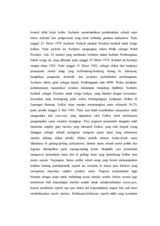 kontrol lebih ketat ketika Soeharto memerintahkan pembreidelan sebuah surat
kabar terkenal dan pengawasan yang ketat terhadap gerakan mahasiswa. Pada
tanggal 22 Maret 1978 Soeharto berhasil menjadi Presiden kembali untuk ketiga
kalinya. Pada periode ini, Soeharto mengangkat Adam Malik sebagai Wakil
Presiden. Ada 24 menteri yang membantu Soeharto dalam Kabinet Pembangunan
babak ketiga ini, yang dibentuk pada tanggal 29 Maret 1978. Kabinet ini bertahan
sampai tahun 1983. Pada tanggal 19 Maret 1982, sebagai akibat dari banjirnya
penanaman modal asing yang berbondong-bondong datang ke Indonesia,
bangkitnya pengusaha domestik dan pesatnya pertumbuhan pembangunan,
Soeharto diberi gelar sebagai Bapak Pembangunan oleh MPR. Walau demikian,
ketidakpausan masyarakat semakin menumpuk menjelang dipilihnya Soeharto
kembali sebagai Presiden untuk ketiga kalinya, yang ditandai dengan kerusuhan-
kerusuhan yang berlangsung pada waktu berlangsungnya kampanye Golkar di
Lapangan Banteng. Golkar tetap mampu memenangkan suara sebanyak 54.2%
pada pemilu tanggal 4 Mei 1982. Pada saat itulah keprihatinan msayarakat mulai
mengemuka dan cara-cara yang digunakan oleh Golkar demi merekayasa
pengumpulan suara semakin terungkap. Para pegawai pemerintah mengaku telah
menerima amplop gaki mereka yang ditempeli Golkar, yang oleh banyak orang
dianggap sebagai sebuah peringatan mengenai partai mana yang seharusnya
mereka dukung dalam pemilu. Dalam praktik lainnya, kotak-kotak suara
diletakkan di gedung-gedung perkantoran, dimana nama sebuah partai politik dan
logonya ditempelkan pada masing-masing kotak. Beginilah cara pemerintah
mengawasi perusahaan mana dan di gedung mana yang mendukung Golkar atau
partai oposisi. Sayangnya, hanya sedikit sekali orang yang berani menyampaikan
keluhan tentang parktikpraktik seperti ini, terutama di antara para birokart yang
merupakan mayoritas sumber pemberi suara. Pegawai pemerintahan ingin
bermain dengan aman untuk melindungi posisi mereka sendiri. Sektor swasta juga
termotivasi oleh kepentingan mereka sendiri untuk mempertahankan status-quo,
karena perubahan seperti apa pun dalam hal kepemimpinan negara bisa jadi akan
membahayakan posisi mereka. Kebiasaan-kebiasaan seperti inilah yang kemudian
 