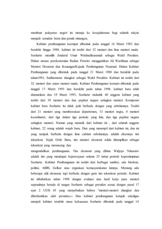 membuat pelayaran negeri ini menuju ke kesejahteraan bagi seluruh rakyat
menjadi semakin berat dan penuh rintangan.
Kabinet pembangunan keempat dibentuk pada tanggal 16 Maret 1983 dan
berakhir hingga 1988. kabinet ini terdiri dari 32 menteri dan lima menteri muda.
Soeharto memilih Jenderal Umar Wirahadikusumah sebagai Wakil Presiden.
Dalam urusan perekonomian Radius Prawiro menggantikan Ali Wardhana sebagai
Menteri Ekonomi dan Keuangan/Kepala Pembangunan Nasional. Dalam Kabinet
Pembangunan yang dibentuk pada tanggal 21 Maret 1988 dan berakhir pada
tahun1993, Sudharmono diangkat sebagai Wakil Presiden. Kabinet ini terdiri dari
32 menteri dan enam menteri muda. Kabinet Pembangunan keenam dibentuk pada
tanggal 17 Maret 1993 dan berakhir pada tahun 1998. kabinet baru telah
diumumkan dan 19 Maret 1993, Soeharto melantik 40 anggota kabinet yang
terdiri dari 38 menteri dan dua pejabat negara setingkat menteri. Komposisi
kabinet baru Soeharto itu tidak jauh berbeda dengan yang sebelumnya. Terdiri
dari 21 menteri yang membawakan departemen, 13 menteri negra, 4 menteri
koordinator, dari tiga dalam tiga periode yang lalu, dan tiga pejabat negara
setingkat menteri. Namun yang menarik dari kabinet ini , dari seluruh anggota
kabinet, 22 orang adalah wajah baru. Dan yang menonjol dari kabinet ini, dan ini
yang tampak berbeda dengan lima cabinet sebelumnya, adalah absennya tim
teknokrat. Sejak Orde Baru, tim menteri ekonomi selalu ditampilkan sebagai
teknokrat yang merancang dan
mengendalikan pembangunan. Tim ekonomi yang dibina Widjojo Nitisastro
adalah tim yang mendapat kepercayaan selama 25 tahun periode kepemimpinan
Soeharto. Kabinet Pembangunan ini terdiri dari berbagai sumber, ada birokrat,
politisi, ABRI, Golkar atau organisasi kemasyarakatan lainnya. Memang ada
beberapa ahli ekonomi, tapi berbeda dengan garis tim teknokrat periode. Kabinet
ini dibubarkan tahun 1998 dengan evaluasi atas hasil kerja para menteri
sepenuhnya berada di tangan Soeharto sebagai presiden sesuai dengan pasal 17
ayat 2 UUD 45 yang menyebutkan bahwa “menteri-menteri diangkat dan
diberhentikan oleh presiden.63 Dan kabinet pembangunan ketujuh sekaligus
menjadi kabinet terakhir masa kekuasaan Soeharto dibentuk pada tanggal 14
 