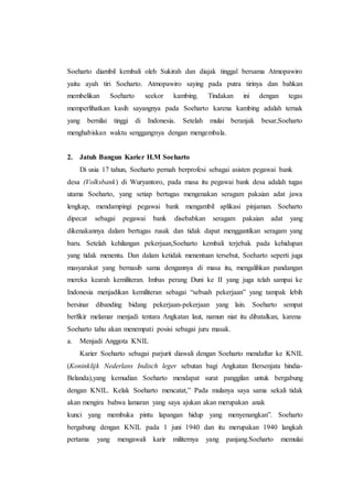 Soeharto diambil kembali oleh Sukirah dan diajak tinggal bersama Atmopawiro
yaitu ayah tiri Soeharto. Atmopawiro saying pada putra tirinya dan bahkan
membelikan Soeharto seekor kambing. Tindakan ini dengan tegas
memperlihatkan kasih sayangnya pada Soeharto karena kambing adalah ternak
yang bernilai tinggi di Indonesia. Setelah mulai beranjak besar,Soeharto
menghabiskan waktu senggangnya dengan mengembala.
2. Jatuh Bangun Karier H.M Soeharto
Di usia 17 tahun, Soeharto pernah berprofesi sebagai asisten pegawai bank
desa (Volksbank) di Wuryantoro, pada masa itu pegawai bank desa adalah tugas
utama Soeharto, yang setiap bertugas mengenakan seragam pakaian adat jawa
lengkap, mendampingi pegawai bank mengambil aplikasi pinjaman. Soeharto
dipecat sebagai pegawai bank disebabkan seragam pakaian adat yang
dikenakannya dalam bertugas rusak dan tidak dapat menggantikan seragam yang
baru. Setelah kehilangan pekerjaan,Soeharto kembali terjebak pada kehidupan
yang tidak menentu. Dan dalam ketidak menentuan tersebut, Soeharto seperti juga
masyarakat yang bernasib sama dengannya di masa itu, mengalihkan pandangan
mereka kearah kemiliteran. Imbas perang Duni ke II yang juga telah sampai ke
Indonesia menjadikan kemiliteran sebagai “sebuah pekerjaan” yang tampak lebih
bersinar dibanding bidang pekerjaan-pekerjaan yang lain. Soeharto sempat
berfikir melamar menjadi tentara Angkatan laut, namun niat itu dibatalkan, karena
Soeharto tahu akan menempati posisi sebagai juru masak.
a. Menjadi Anggota KNIL
Karier Soeharto sebagai parjurit diawali dengan Soeharto mendaftar ke KNIL
(Koninklijk Nederlans Indisch leger sebutan bagi Angkatan Bersenjata hindia-
Belanda),yang kemudian Soeharto mendapat surat panggilan untuk bergabung
dengan KNIL. Kelak Soeharto mencatat,” Pada mulanya saya sama sekali tidak
akan mengira bahwa lamaran yang saya ajukan akan merupakan anak
kunci yang membuka pintu lapangan hidup yang menyenangkan”. Soeharto
bergabung dengan KNIL pada 1 juni 1940 dan itu merupakan 1940 langkah
pertama yang mengawali karir militernya yang panjang.Soeharto memulai
 