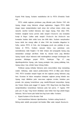 Kepala Polisi Jepang. Soeharto mendaftarkan diri ke PETA (Pemebela Tanah
Air).
PETA adalah angkatan pertahanan yang dibentuk pada Oktober 1943 oleh
Jepang, dengan orang Indonesia sebagai angkatannya. Anggota PETA dilatih
dengan tujuan mempertahankan tanah airnya dari serbuan tentara sekutu yang
mencoba merebut kembali Indonesia dari tangan Jepang. Pada tahun 1944,
Soeharto mengikuti kursus perwira untuk menjadi Chudancho atau komandan
kompi di Bogor. Latihan untuk menjadi Chodancho dan Daidancho atau
komandan batalion tidak terlalu keras dan lebih rileks. Soeharto menyelesaikan
kursus taktik dan strategi militer di tahun 1944 dan kemudian ditugaskan ke
Seibu, markas PETA di Solo, dan bertanggung jawab atas pelatihan di sana.
Selama di PETA, Soeharto mencatat bahwa rasa patriotisme serta
nasionalismenya mulai bangkit.39 Ini tidak terlepas dari propaganda Jepang yang
menanamkan semangat anti-Barat. Selain itu, tekanan keras yang diberikan
Jepang kepada rakyat Indonesia telah membangkitkan semangat kekeluargaan dan
persatuan dikalangan prajurit PETA. Semboyan “Tiga A” yang
digembargemborkan Jepang, yaitu Jepang pemimpin Asia, jepang pelindung Asia,
Jepang cahaya Asia, terbukti hanya bohong belaka.
Perlakuan jepang terhadap Indonesia justru mencerminkan sikap memandang
rendah. Akibatnya, mulai muncul pemberontakan PETA di Blitar pada februari
1945, PETA kemudian menjadi bagian inti dari angkatan perang Indonesia yang
baru. Kesatuan ini bukan merupakan kelanjutan angkatan perang belanda atau
Jepang, tetapi dilahirkan pada masa-masa angkatan revolusi, bentukan para
pemuda dan pejuang kemerdekaan yang mandiri.Menyusul menyerahnya Jepang
dan Tentara Sekutu pada tanggal 14 Agustus 1945, Bung Karno dan Bung Hatta
memproklamirkan kemerdekaan Indonesia pada hari jum’at, 17 Agustus 1945
pada jam 10 pagi. Yang berarti dimulainya suatu babak baru bagi seluruh bangsa
Indonesia. Hal ini berarti pula babak baru bagi karier militer Soeharto.
c. Kiprah Soeharto di Era Revolusi Fisik
Saat kemerdekaan Indonesia diproklamirkan, Soeharto sedang berada di
Brebeg untuk melatih para prajurit dari batalion Blitar untuk menjadi Bundancho
 