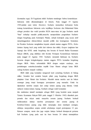 (komnadan regu). Di Yogyakarta inilah Soeharto mendengar bahwa kemerdekaan
Indonesia telah dikumandangkan di Jakarta. Pada tanggal 19 Agustus
1945,melalui surat kabar Matahari, Soeharto memastikan kebenaran berita
tentang kemerdekaan Indonesia serta terpilihnya Soekarno dan Muhammad Hatta
sebagai presiden dan wakil presiden RI.Di masa-masa ini juga Soeharto masih
“buta” terhadap masalah politik,mencoba memperdalam pengetahuan Soeharto
dengan bergabung pada Kelompok Phatuk, sebuah kelompok yang secara aktif
menyelenggarakan diskusi-diskusi masalah politik dan kenengaraan. Sementara
itu Presiden Soekarno menghimbau kepada seluruh mantan anggota PETA, Heiho
(tentara Jepang local yang terdiri dari relawan dan milisi), Kaigun (angkatan laut
Jepang) dan KNIL untuk bergabung dan bersatu di bawah Badan Keamanan
Rakyat (BKR), yang didirikan oleh Komite Persiapan Kemerdekaan Indonesia
pada tanggal 22 Agustus 1945. Soeharto mematuhi himbauan ini, Soeharto
bersama dengan kolegakoleganya mantan anggota PETA kemudian bergabung
dengan BKR. Maka terbentuklah BKR dengan senjata seadanya, atas
pertimbangan senioritas,kemudian terpilih Umar Slamet sebagai ketua BKR
sedang Soeharto menjadi wakilnya.
BKR inilah yang kemudian mengawali karir cemerlang Soeharto di bidang
militer. Semakin hari semakin banyak pihak yang bergabung dengan BKR
pimpinan Umar Slamet dan Soeharto. Masalah utama mereka saat itu bukan
semangat juang tetapi kurangnya persenjataan yang memadai. Untuk itu
diputuskan merebut senjata dari setiap tentara jepang yang ditemui. Untuk
melucuti tentara-tentara Jepang, Soeharto sebagai wakil komandan
lalu melakukan inisiatif memimpin sebagai BKR (yang berubah nama menjadi
Tentara Keamanan Rakyat-TKR pada tanggal 5 Oktober 1945) ditambah para
pemuda dan rakyat untuk menyerbu asrama jepang. Soeharto berhasil
melaksanakan niatnya merebut persenjataan dari asrama jepang di
Kotabaru.Tentara jepang yang tidak menyangka akan mendapat serangan,
akhirnya menyerahkan senjata setelah sebelumnya terjadi pertempuran 12 jam.
Ratusan senapan, mesin dan juga senjata lainnya berhasil dirampas.ini pertama
kali Soeharto (yang pada saat itu baru berusia 24 tahun) menunjukkan
 