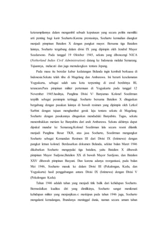 keterampilannya dalam mengambil sebuah keputusan yang secara politis memiliki
arti penting bagi karir Soeharto.Karena prestasinya, Soeharto kemudian diangkat
menjadi pimpinan Batalion X dengan pangkat mayor. Bersama tiga Batalion
lainnya, Soeharto tergabung dalam divisi IX yang dipimpin oleh Jendral Mayor
Soedarsono. Pada tanggal 19 Oktober 1945, sekutu yang diboncengi NICA
(Netherland Indies Civil Administration) datang ke Indonesia melalui Semarang.
Tujuannya, melucuti dan juga memulangkan tentara Jepang.
Pada masa itu beredar kabar kedatangan Belanda ingin kembali berkuasa di
Indonesia.Sekutu telah tiba di Magelang dan Ambarawa. Ini berarti keselamatan
Yogyakarta, sebagai salah satu kota terpenting di awal berdirinya RI,
terancam.Para pimpinan militer pertemuan di Yogyakarta pada tanggal 12
November 1945.hasilnya, Panglima Divisi V/ Banyumas Kolonel Soedirman
terpilih sebagai pemimpin tertinggi. Soeharto bersama Batalion X ditugaskan
bergabung dengan pasukan lainnya di bawah resimen yang dipimpin oleh Letkol
Sarbini dengan tujuan menghambat gerak laju tentara sekutu di Magelang.
Soeharto dengan pasukannya ditugaskan menduduki Banyubiru. Tugas, sekutu
menembakkan meriam ke Banyubiru dari arah Ambarawa. Sekutu akhirnya dapat
dipukul mundur ke Semarang.Kolonel Soedirman lalu secara resmi dilantik
menjadi Panglima Besar TKR, atas jasa Soeharto, Soedirman mengangkat
Soeharto sebagai Komandan Resimen III dari Divisi IX (Istimewa) dengan
pangkat letnan kolonel. Berdasarkan dokumen Belanda, sekitar bulan Maret 1946
dikabarkan Soeharto mengepalai tiga batalion, yaitu Batalion X dibawah
pimpinan Mayor Sudjono,Batalion XX di bawah Mayor Sardjono, dan Batalion
XXV dibawah pimpinan Basyuni. Dan karena adanya reorganisasi, pada bulan
Mei 1946, Soeharto masuk ke dalam Divisi III (Pekalongan, Kedu, dan
Yogyakarta) hasil penggabungan antara Divisi IX (Istimewa) dengan Divisi V
(Pekalongan Kedu).
Tahun 1946 adalah tahun yang menjadi titik balik dari kehidupan Soeharto.
Bermodalkan kualitas diri yang dimilikinya, Soeharto sangat menikmati
kehidupan militer yang menjanjikan.42 meskipun pada tahun 1946 juga, Soeharto
mengalami kemalangan, Ibundanya meninggal dunia, namun secara umum tahun
 